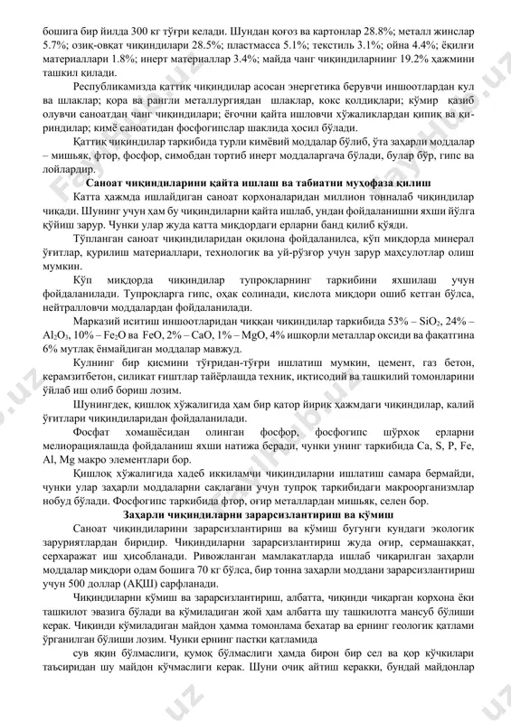 ётига хавф солади. 4-гуруҳга саноат чиқиндилари таркибида заҳарли моддалар сақламайдиганлар киради. бу гуруҳ чиқиндилар таркибида фосфотларни, марганец, рухнинг симоб тузларини сақлайди. корхона чиқиндилари иккига бўлинади, яъни биридан фойдаланиш мумкин, иккинчи туридан мутлақ фойдаланиб бўлмайди. саноат корхонаси чиқиндиларидан ғишт, қурилиш материаллари, ёқилғи маҳсулотлари, шунингдек, айрим элементларни соф ҳолда ажратиб олинади. масалан, нефтни қайта ишлаш саноатида чиқадиган шлам қолдиқлари қайта ишланса, 1 млн. тоннасидан 4300 тонна кобет олиш мумкин. металлургия комбинати шлакларидан ва иссиқлик энергия ишлаб чиқарадиган бўлимларидан чиққан кулдан цемент, ўғит материал толалар қайта ишлаб олинади. шунингдек, улардан кислоталарга чидамли изоляция материаллари ва бетон қуйиш учун қурилмалар тайёрланади. инсон ва табиат учун хавфли бўлган чиқиндилар зарарсизлантирилиб, аҳоли пунктларидан мутлақ узоқ жойларда кўмиб ташланади. чиқиндиларни термик усул билан зарарсизлантиришда махсус ўчоқларда улар 1000-1200 °с да куйдирилади, аммо уларнинг ёнишидан заҳарли газлар ҳосил бўлса, улар албатта махсус ушлагичлар ёрдамида ушлаб қолинади. биздаги саноат корхоналаридан олмалиқ ва ангренда чиқиндилар миқдори жуда кўпайиб кетади. баъзан …