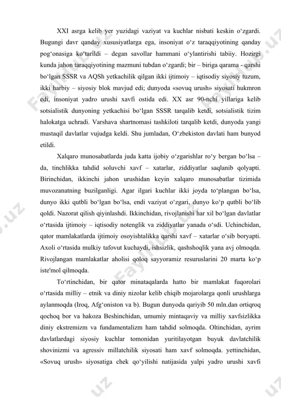 larga aylanmoqda (iroq, afg‘oniston va b). bugun dunyoda qariyib 50 mln.dan ortiqroq qochoq bor va hakoza beshinchidan, umumiy mintaqaviy va milliy xavfsizlikka diniy ekstremizm va fundamentalizm ham tahdid solmoqda. oltinchidan, ayrim davlatlardagi siyosiy kuchlar tomonidan yuritilayotgan buyuk davlatchilik shovinizmi va agressiv millatchilik siyosati ham xavf solmoqda. yettinchidan, «sovuq urush» siyosatiga chek qo‘yilishi natijasida yalpi yadro urushi xavfi kamaygan bo‘lsa – da, turdagi ommaviy qirg‘in qurolining ko‘p miqdorda saqlanayotganligi, bunday qurolga ega bo‘layotgan davlatlar (eron, shimoliy koreya, braziliya, isroil va b.) safining ortib borishi dunyo ahlini tashvishga solmoqda. sakkinchidan, jahon miqyosida atrof – muhitning ifloslanganligi, nosog‘lom ekologik vaziyat. tobora kuchayib borayotgan korrupsiya, uyushgan jinoyatchilik, ekstremizm, terrorchilik, giyohvandlik, qurol–aslaha kontrabandasi bularni hammasi tahdid soluvchi omillar hisoblanadi. mana shunday murakkab vaziyatda mustaqil o‘zbekiston o‘zining tashqi siyosatini beliglab olishi kerak edi. mustaqillikning dastlabki kunlaridayoq o‘zbekistonning milliy manfaatlariga mos keladigan puxta tashqi siyosiy yo‘lni belgilash, jahon hamjamiyatiga qo‘shilishi, xorijiy mamlakatlar bilan siyosiy, iqtisodiy, ilmiy – …