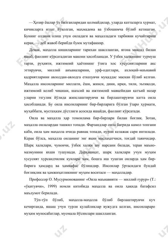 ўрғони, дейиш ҳам мумкин. афсуски, бизда маҳаллалар тарихи ўрганилмаган. аслида, миллат тарихини ўрганиш маҳаллалар тарихини ўрганишдан бошланади. бизда маҳаллалар ўзаро яқин ҳамкорлик ва турли ҳунармандчиликларнинг ҳам маскани бўлган. маҳаллалар номларининг ўзи кўҳна бир тарих: кўнчилик, пичоқчилик, жувозкашлик, чархчилик, этикдўзлик, тайибкўча ва ҳоказо. шу билан бирга «профессорлар», «олимлар», «шифокорлар», «геологлар» каби маҳаллалар ҳам мавжуд. маҳалла шундай бир муқаддас маконки, унда инсонлар бир-бирлари билан опа-сингил, ака-ука, қуда-анда, дўст-биродар бўлиб, ҳар бир хонадондаги тўй-у маърака, мо​тамда, барча хонадонларнинг фарзанд тарбиясида ҳам барча маҳалла аҳли масъул, ютуқлар ҳам, камчиликлар ҳам умуммаҳалла аҳлиники ҳисобланади. шунинг учун ҳам халқимизда «отанг — маҳалла, онанг — маҳалла» деган нақл бежиз айтилмайди. маҳалла ҳақида гап кетганда, юртбошимиз ислом каримов таъкидлаганидек: «асрлар мобайнида маҳаллаларда кўпдан-кўп ҳаётий муаммолар ўз ечимини топиб келади. тўй-маъракалар ҳам, ҳайит-у ҳашарлар ҳам маҳалла аҳлисиз ўтмайди. маҳаллаларда сиёсий, иқтисодий ва бошқа масалаларга доир жамоатчилик фикри шаклланади. бу эса халқимизнинг турмуш тарзи, ота-боболаримиздан бизга мерос бўлиб келаётган тафаккур …