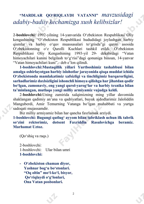 ing vatanga bo‘lgan muhabbati va yurtga sadoqati mujassamdir. biz milliy armiyamiz bilan har qancha faxrlansak arziydi. 1-boshlovchi: bugungi qutlug‘ ayyom bilan tabriklash uchun ilk tabrik so‘zini rektorimiz, dotsent faxriddin rasulovichga beramiz. marhamat uztoz. (qo‘shiq va raqs.) 2-boshlovchi: 1-boshlovchi: ular bilan umri 1-boshlovchi: · o‘zbekiston chaman diyor, yashnar bog‘u bo‘stonlari. “oq oltin” mo‘l-ko‘l, bisyor, qo‘riqlaydi o‘g‘lonlari, ona vatan posbonlari. 1 -boshlovchi: biz uchun eng aziz dunyo o‘zingsan, oy-u quyoshimiz, zuhro o‘zingsan, muqaddas ka’ba-yu rumo o‘zingsan, muhrimda porlagan humo o‘zingsan. qalbimiz qa’rida shu o‘tli nido; vatanga jonni biz eturmiz fido! 2-boshlovchi: vatan sajdagohsan, bizga muqaddas, vatan martabasi baland, zabardast, ko‘zday asragaymiz seni har nafas, insoniy ilmdan oldik senda dars. jon gavhari bildik seni jon ichra, abadiiy ravnaq top, shu iahon iсhra! izoh bayram nihoyalab, marsh ohangidagi musiqa yangraydi. o’quvchilar o’z mahoratlarini turli jismoniy hamda harbiycha mashq usullari orqali namoyish etadilar va tadbirga yakun yasaladi. 2