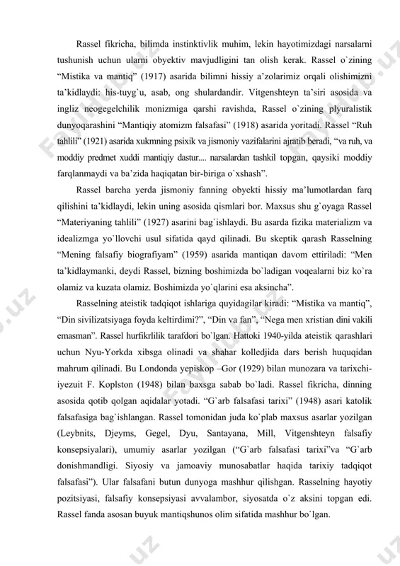 ladi: “men ta’kidlaymanki, deydi rassel, bizning boshimizda bо`ladigan voqealarni biz kо`ra olamiz va kuzata olamiz. boshimizda yо`qlarini esa aksincha”. rasselning ateistik tadqiqot ishlariga quyidagilar kiradi: “mistika va mantiq”, “din sivilizatsiyaga foyda keltirdimi?”, “din va fan”, “nega men xristian dini vakili emasman”. rassel hurfikrlilik tarafdori bо`lgan. hattoki 1940-yilda ateistik qarashlari uchun nyu-yorkda xibsga olinadi va shahar kolledjida dars berish huquqidan mahrum qilinadi. bu londonda yepiskop –gor (1929) bilan munozara va tarixchi-iyezuit f. koplston (1948) bilan baxsga sabab bо`ladi. rassel fikricha, dinning asosida qotib qolgan aqidalar yotadi. “g`arb falsafasi tarixi” (1948) asari katolik falsafasiga bag`ishlangan. rassel tomonidan juda kо`plab maxsus asarlar yozilgan (leybnits, djeyms, gegel, dyu, santayana, mill, vitgenshteyn falsafiy konsepsiyalari), umumiy asarlar yozilgan (“g`arb falsafasi tarixi”va “g`arb donishmandligi. siyosiy va jamoaviy munosabatlar haqida tarixiy tadqiqot falsafasi”). ular falsafani butun dunyoga mashhur qilishgan. rasselning hayotiy pozitsiyasi, falsafiy konsepsiyasi avvalambor, siyosatda о`z aksini topgan edi. rassel fanda asosan buyuk mantiqshunos olim sifatida mashhur …