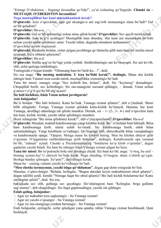 ishonladik. hurmatli prezidentimiz hammamizni mustaqillik bayrami bilan tabrikladi. koʻrdingizmi? oʻquvchilar: ha-a-a! oʻqituvchi: aziz bolajonlar! bilasizlarmi? bizning prezidentimiz kim? oʻquvchilar: shavkat mirziyoyev! oʻqituvchi: mana, siz har kuni toza-ozoda, sevimli maktabingizga kelasiz. maktab sizga yangi kitoblar beradi. oʻqiysiz, bilim olasiz, kompyuterni oʻrganasiz. sizga bu sharoitlarni kim tashkil qilib beryapti? shuni oʻylab koʻrganmisiz? bu ishlar uchun harakat qilayotgan kishi – bizning prezidentimiz shavkat mirziyoyevdir. (birinchi sinflardan soʻraladi: maktabga kelib prezident sovgʻasini oldingizmi? sizlarga yoqdimi?) prezidentimiz sizlarni juda yaxshi koʻradilar. shuning uchun chiroyli bogʻchalar, maktablar qurib berishadi. prezidentimizni siz ham yaxshi koʻrasizmi? oʻquvchilar: ha-a-a! prezidentimiz va xalqimiz sizlar yaxshi oʻqib mustaqil oʻzbekistonimizni yanada zoʻr davlatga aylantirishingizni xohlashadi. qani, bolajonlar hammamiz oʻrnimizdan turib birgalikda “men mustaqil oʻzbekiston farzandiman!” deb aytamiz. qani, oʻrnimizdan turib, hammamiz birgalikda aytib koʻraylikchi! boshladik: oʻquvchilar: men mustaqil oʻzbekiston farzandiman! oʻqituvchi: balandroq aytamiz: oʻquvchilar: men mustaqil oʻzbekiston farzandiman! oʻqituvchi: yanada jarangdor, ishonch, bilan aytamiz: oʻquvchilar: men mustaqil oʻzbekiston farzandiman! oʻqituvchi: barakalla! hozir …