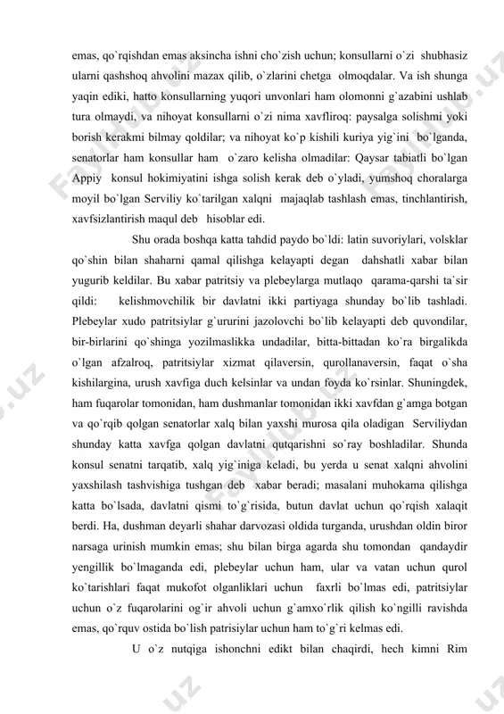 t xalqni ahvolini yaxshilash tashvishiga tushgan deb xabar beradi; masalani muhokama qilishga katta bo`lsada, davlatni qismi to`g`risida, butun davlat uchun qo`rqish xalaqit berdi. ha, dushman deyarli shahar darvozasi oldida turganda, urushdan oldin biror narsaga urinish mumkin emas; shu bilan birga agarda shu tomondan qandaydir yengillik bo`lmaganda edi, plebeylar uchun ham, ular va vatan uchun qurol ko`tarishlari faqat mukofot olganliklari uchun faxrli bo`lmas edi, patritsiylar uchun o`z fuqarolarini og`ir ahvoli uchun g`amxo`rlik qilish ko`ngilli ravishda emas, qo`rquv ostida bo`lish patrisiylar uchun ham to`g`ri kelmas edi. u o`z nutqiga ishonchni edikt bilan chaqirdi, hech kimni rim fuqarosini kishanda yoki hibsda saqlashni shu bilan uni konsullarda qo`shinga yozilish imkoniyatini yo`q qilish taqiqlandi, qarorgohda turgan vaqtda harbiyni mulkiga egalik qilish, yoki sotish yoki uni bolalari, nevaralarini bezovta qilish taqiqlandi. bu qaror e`lon qilinishi bilan sobiqlar qo`shinga yozildilar, shaharni barcha joylaridan qasamyod qilish uchun forumga yugurdilar, uydan qochib chiqqan mahbuslar qaysiki qarz beruvchilardan ularni ushlab …