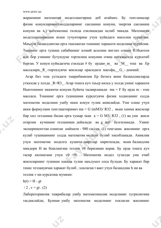 ва парашют билан тушаетган адамни кузатсак бу моделга тугри келмаслигини курамиз. чунки улар доимий тезлик билан ерга тушади. демак берилган моделимиз барча ходисаларни уз ичига ола алмайди, бу дегани модел универсал эмас. бу ерда хавонинг каршилиги хисобга олинмаган, агар хамма ходисаларни уз ичига оладиган математик моделни тузган билан у мураккаб булиб уни еча олмаслигимиз мумкин. лекин хаетта бунака мураккаб моделларни ечишга зарурат тугула бермайди. чунки купчилик факторлар ахамиетга эга эмас булиб, бирнечта асосий микдорлар билан иш куриш мумкин. шунинг учун математик модел тузиш пайтида кайси факторлар асосий, кайсилари иккинчи даражали эканлигини ажратиш мухим ахамиет касб этади. юкорида каралган моделимизда хавонинг каршилигини хисобга олмаса булади, унинг таъсири моделга жуда кам, шунинг учун моделимиз лабораторик экспериментларга мос келди. яна шуни айтиш керакки математик модел тузишда баъзи шартларнинг бажарилиши талаб килинади. шундай килиб хулоса килиб айтганимизда математик модел тузиш бу унинг факат тенгламасини физиканинг чизикли математик моделларини тадкикод килиш. таянч сузлар: ( математик …