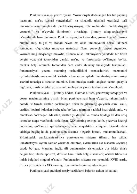 at’iylashgach, ular nuqtalikdan chiqqan. demak, davr talabiga bogliq holda punktuatsion siste​ma o’zgarib boradi, mukammallashadi. shuningdek, punktuatsiyasi va punktuatsion sistema tillararo har xildir. punktuatsiyasi ayrim xalqlar yozuvida oldinroq, ayrimlarida esa nisbatan keyinroq paydo bo’l​gan. masalan, ingliz tili punktuatsion sistemasida o’n ikkita tinish belgisi bor, ularda apostrof, defislar ham tinish belgisi sanaladi; o’zbek tilida esa tinish belgilari miqdori o’ntadir. punktuatsion sistema rus yozuvida xviii asrda, o’zbek yozuvida esa xix asrning ii yarmidan keyin vujudga kelgan. punktuatsiyasi quyidagi asosiy vazifalarni bajarish uchun ishlatiladi: 1) yozuvchi va o’quvchi o’rtasidagi yozuv orqali bo’ladigan ijtimoiy aloqaaralashuvni to’g’ri ta’minlash uchun. agar nominativ gap yozuvchi tomonidan «tong?», «tong!» tarzida ikki xil tinish belgisi bilan yozilgan bo’lsa, o’quvchi shu belgilar yordamida birinchi gapda so’roq, ikkinchi gapda his-hayajon, undov ma’iosi borligini darrov anglaydi va yozuvchining maqsadini aniq tushunadi; 2) yozma nutqdagi maqsad, mazmun va ma’nolarni aniqlashtirish, farqlash uchun. masalan, gap oxiriga qo’yilgan nuqta, so’roq, undov va ko’p nuqtalarning har biri …