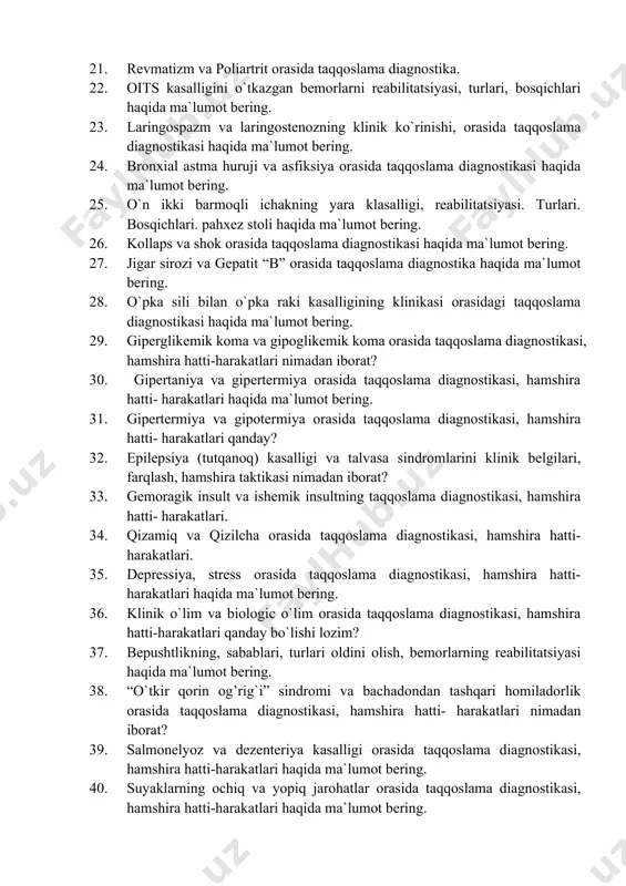 bilitatsiyasi. turlari. pahxez stoli haqida ma`lumot bering. 20. revmatizm bilan kasallangan bemorlar reabilitatsiyasi. turlari. 21. revmatizm va poliartrit orasida taqqoslama diagnostika. 22. oits kasalligini o`tkazgan bemorlarni reabilitatsiyasi, turlari, bosqichlari haqida ma`lumot bering. 23. laringospazm va laringostenozning klinik ko`rinishi, orasida taqqoslama diagnostikasi haqida ma`lumot bering. 24. bronxial astma huruji va asfiksiya orasida taqqoslama diagnostikasi haqida ma`lumot bering. 25. o`n ikki barmoqli ichakning yara klasalligi, reabilitatsiyasi. turlari. bosqichlari. pahxez stoli haqida ma`lumot bering. 26. kollaps va shok orasida taqqoslama diagnostikasi haqida ma`lumot bering. 27. jigar sirozi va gepatit “b” orasida taqqoslama diagnostika haqida ma`lumot bering. 28. o`pka sili bilan o`pka raki kasalligining klinikasi orasidagi taqqoslama diagnostikasi haqida ma`lumot bering. 29. giperglikemik koma va gipoglikemik koma orasida taqqoslama diagnostikasi, hamshira hatti-harakatlari nimadan iborat? 30. gipertaniya va gipertermiya orasida taqqoslama diagnostikasi, hamshira hatti- harakatlari haqida ma`lumot bering. 31. gipertermiya va gipotermiya orasida taqqoslama diagnostikasi, hamshira hatti- harakatlari qanday? 32. epilepsiya (tutqanoq) kasalligi va talvasa …