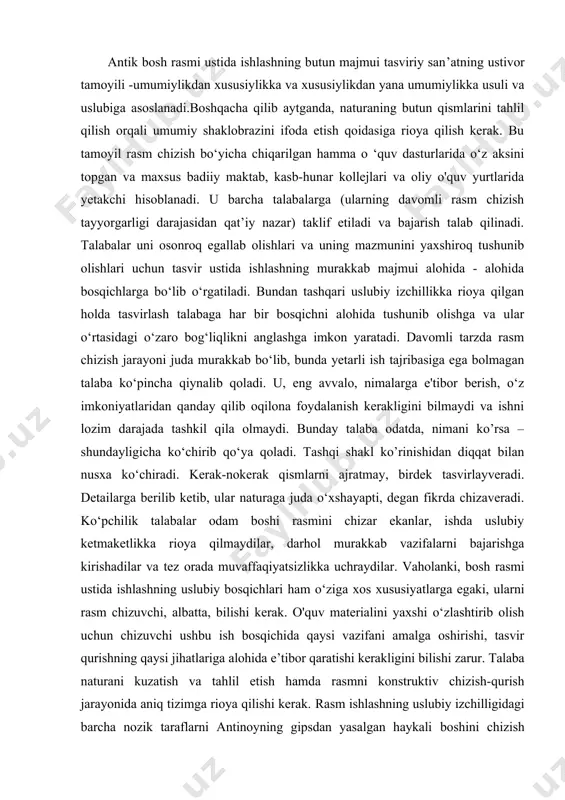 bajarishga kirishadilar va tez orada muvaffaqiyatsizlikka uchraydilar. vaholanki, bosh rasmi ustida ishlashning uslubiy bosqichlari ham o‘ziga xos xususiyatlarga egaki, ularni rasm chizuvchi, albatta, bilishi kerak. o'quv materialini yaxshi o‘zlashtirib olish uchun chizuvchi ushbu ish bosqichida qaysi vazifani amalga oshirishi, tasvir qurishning qaysi jihatlariga alohida e’tibor qaratishi kerakligini bilishi zarur. talaba naturani kuzatish va tahlil etish hamda rasmni konstruktiv chizish-qurish jarayonida aniq tizimga rioya qilishi kerak. rasm ishlashning uslubiy izchilligidagi barcha nozik taraflarni antinoyning gipsdan yasalgan haykali boshini chizish misolida ko‘rib chiqamiz. biz rasm ustida islilashning uslubiy ketma-ketligini bayon eta borib, bir yo‘la tirik odam boshi shakli qurilishining asosiy qonuniyatlari va tasvirlash usullarini (jumladan, ishning texnik usullarini) o‘rgana boramiz. birin chi bosqich - kompozitsiyaviy joy lash tirish. ish qog'oz yuzasida rasm kompozitsiyasini topib, ifoda etishdan boshlanadi. tasvirni yuzada qanday joylashtirish qulayroq bo‘lishini, qaysi nuqtadan turib qaralganda shakllarning qurilish xususiyatlari ifodaliroq ko‘rinishini bilish niyatida naturani oldindan har tomonlama o’rganib, ко‘rib chiqish lozim. …