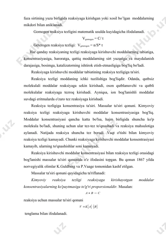huvchi moddalar konsentrasiyasi kamayib, ularning to'qnashishlar soni kamayadi. reaksiya kirishuvchi moddalar konsentrasiyasi bilan reaksiya tezligi orasidagi bog'lanishi massalar ta'siri qonunida o'z ifodasini topgan. bu qonun 1867 yilda norvegiyalik olimlar k.guldberg va p.vaage tomonidan kashf etilgan. massalar ta'siri qonuni quyidagicha ta'riflanadi: kimyoviy reaksiya tezligi reaksiyaga kirishayotgan moddalar konsentrasiyalarning ko'paytmasiga to'g'ri proporsionaldir. masalan: reaksiya uchun massalar ta'siri qonuni tenglama bilan ifodalanadi. bu yerda, v – reaksiya tezligi; [a] va [b] – moddalar konsentrasiyasi; k – tezlik konstantasi. agar [a] ( [b ] ( 1 bo'lsa v ( k bo'ladi. demak, kimyoviy reaksiyaning tezlik konstantasi k – reaksiyaga kirishuvchi har qaysi moddaning konsentrasiyasi 1 mol(l bo'lgan holdagi reaksiya tezligiga son jihatdan tengdir. agar reagentlarning stexiometrik koeffisiyentlari birdan boshqa songa teng bo'lsa, masalan: aa ( bb ( cc umumiy reaksiya uchun massalar ta'siri qonunining matematik ifodasi quyidagicha bo'ladi: misol: uchun massalar ta'siri qonunidan foydalanib, konsentrasiyaning o'zgarishi bilan reaksiya tezligining o'zgarishini hisoblab topish mumkin. reaksiya …