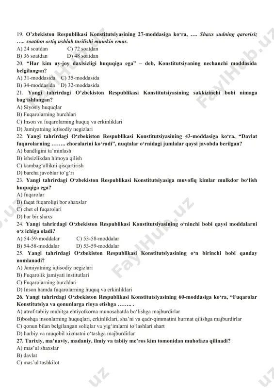ning xilma-xilligi asosida rivojlanadi a) i-a, ii-b, iii-c c) i-c, ii-a, iii-b b) i-b, ii-a, iii-c d) i-b, ii-c, iii-a 17. quyidagi boblarni nomlari bilan to‘g‘ri moslashtiring. i bob, ii bob, iii bob, iv bob a) tashqi siyosat b) konstitutsiya va qonunning ustunligi c) xalq hokimiyatchiligi d) davlat suvereniteti a) i-a, ii-b, iii-c, iv-d c) i-d, ii-c, iii-b, iv-a b) i-b, ii-a, iii-c, iv-d d) i-d, ii-c, iii-a, iv-b 18. o‘zbekiston respublikasi konstitutsiyasining 25-moddasiga ko‘ra, yashash huquqi har bir insonning….. . a) ajralmas huquqidir c) uzviy huquqidir b) mutloq huquqidir d) daxlsiz huquqidir 19. o’zbekiston respublikasi konstitutsiyasining 27-moddasiga ko‘ra, …. shaxs sudning qarorisiz ….. soatdan ortiq ushlab turilishi mumkin emas. a) 24 soatdan c) 72 soatdan b) 36 soatdan d) 48 soatdan 20. “har kim uy-joy daxlsizligi huquqiga ega” – deb, konstitutsiyaning nechanchi moddasida belgilangan? a) 31-moddasida c) 35-moddasida b) 34-moddasida d) 32-moddasida 21. yangi tahrirdagi o’zbekiston respublikasi konstitutsiyasining sakkizinchi …