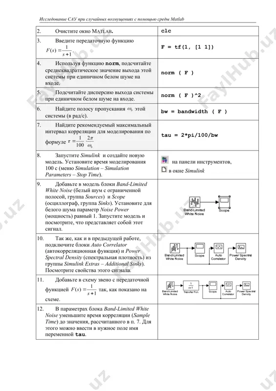 рамм. этап выполнения задания команды и иллюстрации 1. очистите рабочее пространство matlab (память). clear all 2. очистите окно matlab. clc 3. введите передаточную функцию . f = tf(1, [1 1]) 4. используя функцию norm, подсчитайте среднеквадратическое значение выхода этой системы при единичном белом шуме на входе. norm ( f ) 5. подсчитайте дисперсию выхода системы при единичном белом шуме на входе. norm ( f )^2 6. найдите полосу пропускания этой системы (в рад/с). bw = bandwidth ( f ) 7. найдите рекомендуемый максимальный интервал корреляции для моделирования по формуле tau = 2*pi/100/bw 8. запустите simulink и создайте новую модель. установите время моделирования 100 с (меню simulation – simulation parameters – stop time). на панели инструментов, в окне simulink 9. добавьте в модель блоки band-limited white noise (белый шум с ограниченной полосой, группа sources) и scope (осциллограф, группа sinks). установите для белого шума параметр noise power (мощность) равный 1. запустите модель …