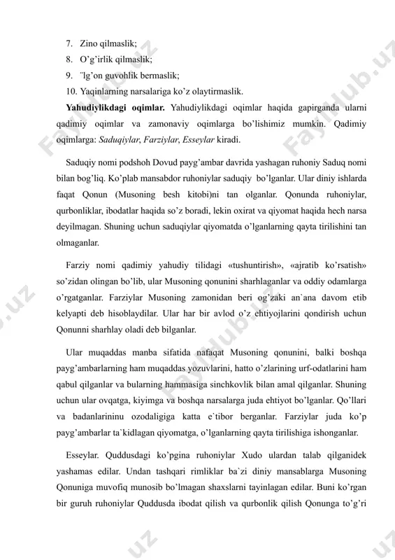 o’ldirmaslik; 7. zino qilmaslik; 8. o’g’irlik qilmaslik; 9. ¨lg’on guvohlik bermaslik; 10. yaqinlarning narsalariga ko’z olaytirmaslik. yahudiylikdagi oqimlar. yahudiylikdagi oqimlar haqida gapirganda ularni qadimiy oqimlar va zamonaviy oqimlarga bo’lishimiz mumkin. qadimiy oqimlarga: saduqiylar, farziylar, esseylar kiradi. saduqiy nomi podshoh dovud payg’ambar davrida yashagan ruhoniy saduq nomi bilan bog’liq. ko’plab mansabdor ruhoniylar saduqiy bo’lganlar. ular diniy ishlarda faqat qonun (musoning besh kitobi)ni tan olganlar. qonunda ruhoniylar, qurbonliklar, ibodatlar haqida so’z boradi, lekin oxirat va qiyomat haqida hech narsa deyilmagan. shuning uchun saduqiylar qiyomatda o’lganlarning qayta tirilishini tan olmaganlar. farziy nomi qadimiy yahudiy tilidagi «tushuntirish», «ajratib ko’rsatish» so’zidan olingan bo’lib, ular musoning qonunini sharhlaganlar va oddiy odamlarga o’rgatganlar. farziylar musoning zamonidan beri og’zaki an`ana davom etib kelyapti deb hisoblaydilar. ular har bir avlod o’z ehtiyojlarini qondirish uchun qonunni sharhlay oladi deb bilganlar. ular muqaddas manba sifatida nafaqat musoning qonunini, balki boshqa payg’ambarlarning ham muqaddas yozuvlarini, hatto o’zlarining urf-odatlarini ham qabul qilganlar va …