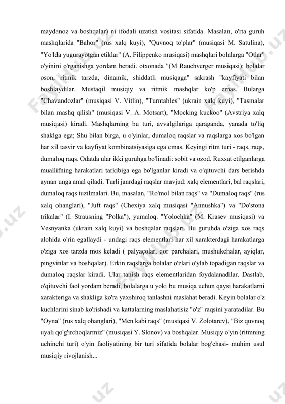 ni, to'g'ri yugurishni, ikki oyog'iga sakrashni va hokazolarni o'rganadilar. kelajakda bu harakatlar o'yinlarga, raqslarga va dumaloq raqslarga kiradi va ular xizmat qiladi. musiqiy tasvirlar, belgilar (quyonlar, otlar, maydanoz va boshqalar) ni ifodali uzatish vositasi sifatida. masalan, o'rta guruh mashqlarida "bahor" (rus xalq kuyi), "quvnoq to'plar" (musiqasi m. satulina), "yo'lda yugurayotgan etiklar" (a. filippenko musiqasi) mashqlari bolalarga "otlar" o'yinini o'rganishga yordam beradi. otxonada "(m rauchverger musiqasi): bolalar oson, ritmik tarzda, dinamik, shiddatli musiqaga" sakrash "kayfiyati bilan boshlaydilar. mustaqil musiqiy va ritmik mashqlar ko'p emas. bularga "chavandozlar" (musiqasi v. vitlin), "turntables" (ukrain xalq kuyi), "tasmalar bilan mashq qilish" (musiqasi v. a. motsart), "mocking kuckoo" (avstriya xalq musiqasi) kiradi. mashqlarning bu turi, avvalgilariga qaraganda, yanada to'liq shaklga ega; shu bilan birga, u o'yinlar, dumaloq raqslar va raqslarga xos bo'lgan har xil tasvir va kayfiyat kombinatsiyasiga ega emas. keyingi ritm turi - raqs, raqs, dumaloq raqs. odatda ular ikki guruhga bo'linadi: sobit va ozod. …