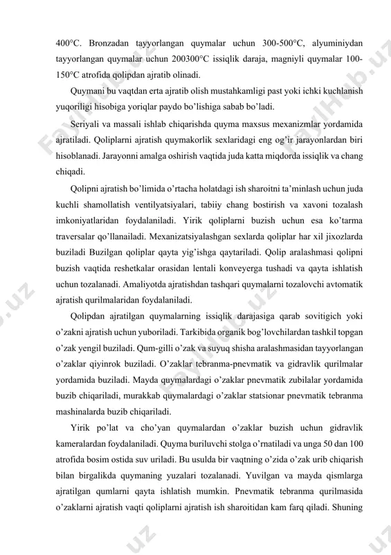 ardagi o’zaklar statsionar pnevmatik tebranma mashinalarda buzib chiqariladi. yirik po’lat va cho’yan quymalardan o’zaklar buzish uchun gidravlik kameralardan foydalaniladi. quyma buriluvchi stolga o’rnatiladi va unga 50 dan 100 atrofida bosim ostida suv uriladi. bu usulda bir vaqtning o’zida o’zak urib chiqarish bilan birgalikda quymaning yuzalari tozalanadi. yuvilgan va mayda qismlarga ajratilgan qumlarni qayta ishlatish mumkin. pnevmatik tebranma qurilmasida o’zaklarni ajratish vaqti qoliplarni ajratish ish sharoitidan kam farq qiladi. shuning uchun ish sharoitini yaxshilash uchun ko’rilgan barcha choralar (shamollatish, changni bostirish, shovqinga qarshi kurash ikkala bo’limga ham zarurdir. quymadan o’zaklar buzib olingandan keyin karkaslar ajratib olinadi. keyin quymani nuqsonlar mavjudligi tekshiriladi. 2 quymalarni ta’minlagichlardan tozalash quyma qolipdan ajratilgandan keyin tozalanadi. bu jarayonda quymadan ta’minlagich, quyish tizimi, otqin va boshqa nuqsonlar urib ajratiladi. ajratish qo’lda pnevmatik zubila, lentali va diskli arra va boshqa qurilmalar yordamida amalga oshiriladi. ayrim hollarda ta’minlagichlar tokarlik stanogida kesib tashlanadi. cho’yan quymalarning quyish tizimlari qo’l yordamida, po’lat quymalarning …