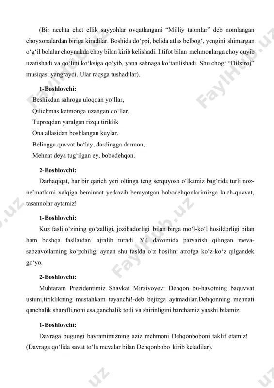 hqon. 2- boshlovchi: darhaqiqat, har bir qarich yeri oltinga teng serquyosh o‘lkamiz bag‘rida turli noz- ne’matlarni xalqiga beminnat yetkazib berayotgan bobodehqonlarimizga kuch-quvvat, tasannolar aytamiz! 1- boshlovchi: kuz fasli o‘zining go‘zalligi, jozibadorligi bilan birga mo‘l-ko‘l hosildorligi bilan ham boshqa fasllardan ajralib turadi. yil davomida parvarish qilingan meva- sabzavotlarning ko‘pchiligi aynan shu faslda o‘z hosilini atrofga ko‘z-ko‘z qilgandek go‘yo. 2- boshlovchi: muhtaram prezidentimiz shavkat mirziyoyev: dehqon bu-hayotning baquvvat ustuni,tiriklikning mustahkam tayanchi!-deb bejizga aytmadilar.dehqonning mehnati qanchalik sharafli,noni esa,qanchalik totli va shirinligini barchamiz yaxshi bilamiz. 1- boshlovchi: davraga bugungi bayramimizning aziz mehmoni dehqonboboni taklif etamiz! (davraga qo‘lida savat to‘la mevalar bilan dehqonbobo kirib keladilar). dehqonbobo: salom,aziz bolajonlarim, mehri qaynoq qaqajonlarim! oydan go‘zal qizlarim, azamat o‘g‘illarim! barchangizga “hosil bayrami” muborak bo‘lsin! aziz bolajonlarim sizlar uchun shirin-shakar mevalardan olib keldim. sizlarning jo‘shqin shijoatingizdan, yonib turgan ko‘zlaringizdan aqlli, zukko o‘quvchi ekanligingiz ko‘rinib turibdi. bizning yurtimiz shifobaxsh meva va sabzavotlarga boy diyor, shular haqida sizlardan bir tinglasak nima …