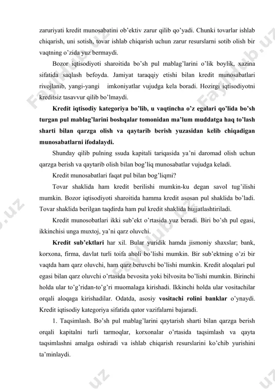kirishadi. ikkinchi holda ular vositachilar orqali aloqaga kirishadilar. odatda, asosiy vositachi rolini banklar o’ynaydi. kredit iqtisodiy kategoriya sifatida qator vazifalarni bajaradi. 1. taqsimlash. bo’sh pul mablag’larini qaytarish sharti bilan qarzga berish orqali kapitalni turli tarmoqlar, korxonalar o’rtasida taqsimlash va qayta taqsimlashni amalga oshiradi va ishlab chiqarish resurslarini ko’chib yurishini ta’minlaydi. 2. emissiya. kredit asosida va unga bog’liq holda pul belgilari, pulga tenglashtirilgan naqd pulsiz to’lov vositalari, turli qimmatbaho qog’ozlar emissiya qilinadi, xo’jalik oborotiga kiritiladi. 3. nazorat qilish. kredit operatsiyalarini bajarish jarayonida iqtisodiy faoliyat, moliyaviy ahvol nazorat qilinadi. davlat kredit munosabatlari orqali pul oborotining barcha jarayonlarini boshqarishni amalga oshiradi. 4. bo’sh pul mablag’larining harakatdagi, oborotdagi kapitalga aylantirish. bunda pulni pul topadi degan naql amalga oshadi. 5.rag’batlantirish. u yoki bu maqsad uchun qarz berish, qarzni undirish orqali, tejamkorlik, iqtisodiy o’sish rag’batlantiriladi. 6. tovar ishlab chiqarish uzluksizligini ta’minlaydi, ishlab chiqarish vaqtini qisqartiradi. kredit berish uchun avvalo qarz beradigan mablag’ bo’lishi kerak. bu mablag’lar …