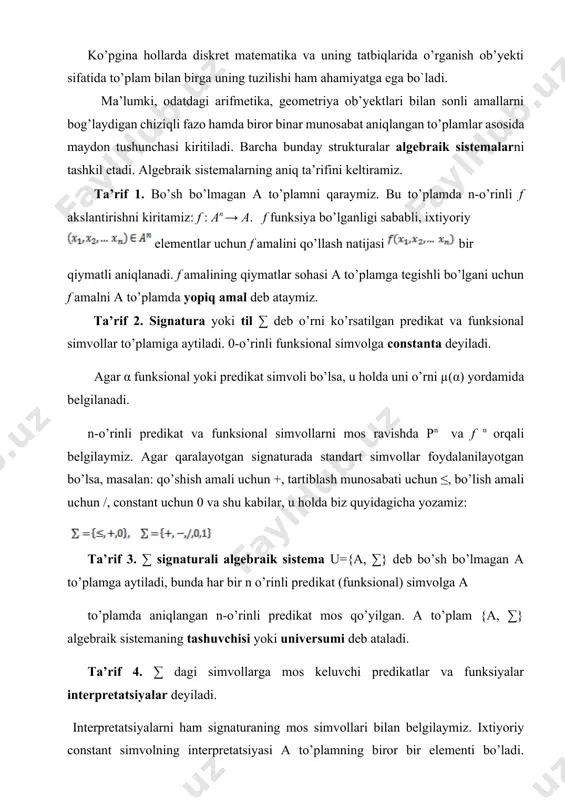 ng mos simvollari bilan belgilaymiz. ixtiyoriy constant simvolning interpretatsiyasi a to’plamning biror bir elementi bo’ladi. algebraik sistemalar odatda u, b,… kabi harflar bilan, ularning tashuvchilari esa a, b,… kabi harflar bilan belgilanadi. ko’p hollarda algebraik sistema o’rniga “algebraik” so’zi tushirib qoldirilib, sistema yoki struktura so’zi ishlatiladi. ta’rif 5. algebraik sistemaning quvvati deb a “tashuvchi”ning quvvatiga aytiladi. agar ∑ signatura predikat (funksional) simvollarga ega bo’lmasa, u funksional (predikat) signatura deb ataladi. agar sistemaning signaturasi funksional (predikat) bo’lsa, unga algebra (model) deyiladi. misol 1. bo’lsin, u holda { } to`plam ikkita ikki o’rinli amallar bilan algebra tashkil etadi. misol 2. to`plam ≤( µ (≤) =2) binar munosabatli, +, ikki o’rinli amallar, ‘: n→ n+1 bir o’rinli amal (µ(‘)=1) va ikkita nol o’rinli amallar (constantalar) 0,1 sistemasidir. misol 3. majmua algebra tashkil etmaydi, chunki bo’lish z to’plam amali hisoblanmaydi, masalan 2:3 z, element ham z to’plamga tegishli emas. morfizmlar faraz qilaylik u={a, ∑} …