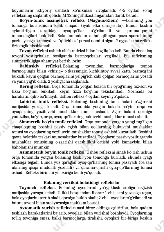 ozib yuboradi, oyoqchalarini cho‘zadi va orqasini ko‘taradi (1-faza). keyin u yana yig‘ilib oladi - qo‘llarini ko‘kraklari ustida xuddi o‘zini quchoqlayotgandek, oyoqlarini esa qorni tomon yig‘ib oladi - embrion holati (2-faza). 4-5 oygacha yaxshi ifodalangan bo‘ladi. ushlab olish refleksi (robinzon). agar kichkintoy kaftiga ko‘rsatkich barmog‘ingizni bersangiz, u uni shu darajada mahkam ushlaydiki, hatto o‘z vaznini ham ko‘tara oladi. qo‘l parezlarida refleks sust chaqiriladi yoki chaqirilmaydi, qo‘zg‘aluvchan bolalarda refleks kuchaygan bo‘ladi. refleks 3-4 oygacha fiziologik hisoblanadi, keyinchalik ushlab olish refleksi asosida buyumlarni ixtiyoriy ushlash ko‘nikmasi rivojlanadi. 4-5 oydan so‘ng refleksning saqlanib qolishi mnsning shikastlanganidan darak beradi. bo‘yin-tonik assimetrik refleks (magnus-klein) —boshning yon tomonga burilishidan kelib chiqadi (iyak elka darajasida). bunda boshni aylantirilgan tarafidagi oyoq-qo‘llar to‘g‘rilanadi va qarama-qarshi tomondagilari bukiladi. bola tomonidan qabul qilingan poza sportchining pozitsiyasiga o‘xshaydi va "qilichboz" pozasi nomini olgan. 2 oygacha bu refleks fiziologik hisoblanadi. tovon refleksi ushlab olish refleksi bilan bog‘liq bo‘ladi. bunda chaqaloq tovoni yostiqchalari bosilganda barmoqchalari …