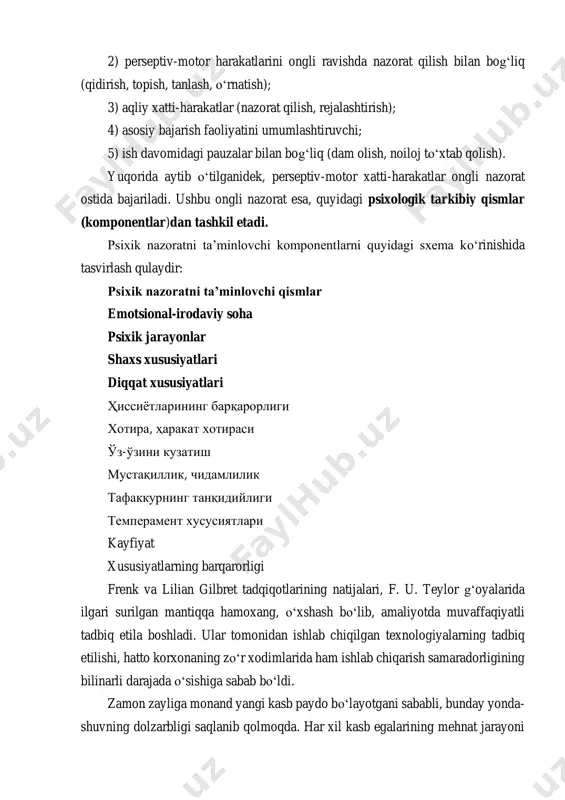 rni ajratib olishga imkon berdi. o‘z navbatida, birliklarni ham beshta guruhga bo‘lish mumkin: 1) mikroharakatlarning aynan o‘zini belgilovchi (olish, yig‘ish, ajratish, qo‘yish, tushirish, joyini o‘zgartirish, ushlash); 2) perseptiv-motor harakatlarini ongli ravishda nazorat qilish bilan bog‘liq (qidirish, topish, tanlash, o‘rnatish); 3) aqliy xatti-harakatlar (nazorat qilish, rejalashtirish); 4) asosiy bajarish faoliyatini umumlashtiruvchi; 5) ish davomidagi pauzalar bilan bog‘liq (dam olish, noiloj to‘xtab qolish). yuqorida aytib o‘tilganidek, perseptiv-motor xatti-harakatlar ongli nazorat ostida bajariladi. ushbu ongli nazorat esa, quyidagi psixologik tarkibiy qismlar (komponentlar)dan tashkil etadi. psixik nazoratni ta’minlovchi komponentlarni quyidagi sxema ko‘rinishida tasvirlash qulaydir: psixik nazoratni ta’minlovchi qismlar emotsional-irodaviy soha psixik jarayonlar shaxs xususiyatlari diqqat xususiyatlari ҳиссиётларининг барқарорлиги хотира, ҳаракат хотираси ўз-ўзини кузатиш мустақиллик, чидамлилик тафаккурнинг танқидийлиги темперамент хусусиятлари kayfiyat xususiyatlarning barqarorligi frenk va lilian gilbret tadqiqotlarining natijalari, f. u. teylor g‘oyalarida ilgari surilgan mantiqqa hamoxang, o‘xshash bo‘lib, amaliyotda muvaffaqiyatli tadbiq etila boshladi. ular tomonidan ishlab chiqilgan texnologiyalarning tadbiq etilishi, hatto korxonaning zo‘r xodimlarida …