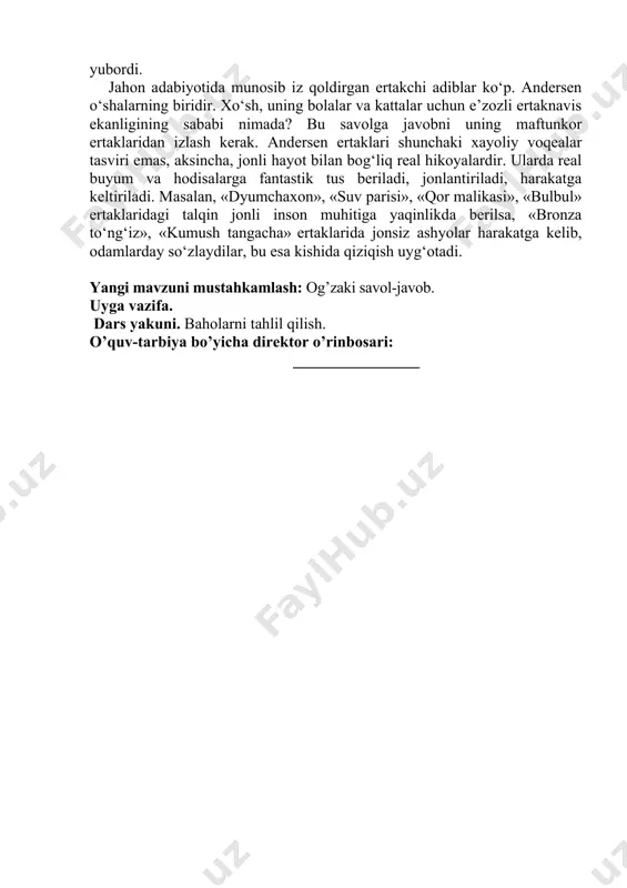 masalan, «dyumchaxon», «suv parisi», «qor malikasi», «bulbul» ertaklaridagi talqin jonli inson muhitiga yaqinlikda berilsa, «bronza to‘ng‘iz», «kumush tangacha» ertaklarida jonsiz ashyolar harakatga kelib, odamlarday so‘zlaydilar, bu esa kishida qiziqish uyg‘otadi. yangi mavzuni mustahkamlash: og’zaki savol-javob. uyga vazifa. dars yakuni. baholarni tahlil qilish. o’quv-tarbiya bo’yicha direktor o’rinbosari: ________________ «adabiyot» 5-sinflar uchun «________»___________________20___ yil mavzu: hans kristian andersen ertaklari darsning texnologik haritasi № malaka talablari bilim: hans kristian andersen ertaklari mavzusi yuzasidan bilim hosil qilinadi. ko`nikma: adabiyotga hurmat hissini oshirish, erkin firlay olish qobiliyatini shakllantirish, tanish vaziyatlarda qolqy olish. malaka:egallagan bilimlarini notanish va notanish vaziyatlarda qo`llay oladi. kompitensiya: tushuna oladi, ifodali o`qiy oladi, ijodiy failiyatida egallagan bilim ko`nikma va malakalarini kundalik faoliyatda qo`llay oladi. maqsad va vazifalar a) ta’limiy: adabiyot fanining nazariy va amaliy asoslarini o’rganish jarayonida o’quvchilarda estetik did, estetik ong, adabiyotga muhabbat, badiiy tafakkur va tasavvurini kamolga yetkazish va barkamol avlod tarbiyasiga zamin yaratish. b) tarbiyaviy: adabiyot fani orqali o’quvchilarga …