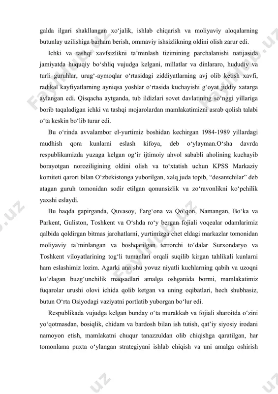 izga chet eldagi markazlar tomonidan moliyaviy ta’minlangan va boshqarilgan terrorchi to‘dalar surxondaryo va toshkent viloyatlarining tog‘li tumanlari orqali suqilib kirgan tahlikali kunlarni ham eslashimiz lozim. agarki ana shu yovuz niyatli kuchlarning qabih va uzoqni ko‘zlagan buzg‘unchilik maqsadlari amalga oshganida bormi, mamlakatimiz fuqarolar urushi olovi ichida qolib ketgan va uning oqibatlari, hech shubhasiz, butun o‘rta osiyodagi vaziyatni portlatib yuborgan bo‘lur edi. respublikada vujudga kelgan bunday o‘ta murakkab va fojiali sharoitda o‘zini yo‘qotmasdan, bosiqlik, chidam va bardosh bilan ish tutish, qat’iy siyosiy irodani namoyon etish, mamlakatni chuqur tanazzuldan olib chiqishga qaratilgan, har tomonlama puxta o‘ylangan strategiyani ishlab chiqish va uni amalga oshirish uchun jamiyatdagi barcha sog‘lom kuchlarni safarbar etish g‘oyat muhim ahamiyat kasb etgan edi. biz siyosiy va iqtisodiy taraqqiyot, davlat va jamiyat qurish strategiyasini barpo etishda xalqimizning tarixan shakllangan milliy va madaniy o‘ziga xos xususiyatlarini hisobga olgan, mamlakatimizning mavjud tabiiy-iqtisodiy, mineral-xomashyo va insoniy salohiyatini xolisona va jiddiy baholagan holda, jahon xo‘jalik …