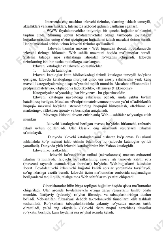 iq (izlovchi kataloglar qo’lda yaratiladi). dunyoda yirik izlovchi kataloglardan biri yahoo katalogidir. izlovchi ko’rsatkichlar izlovchi ko’rsatkichlar unikal (takrorlanmas) maxsus axborotni izlashni ta’minlaydi. izlovchi ko’rsatkichning asosiy ish tamoyili kalitli so’z (mavzuni tayanch atamalari va iboralari) bo’yicha web-hujjatlarni izlashdan iborat. foydalanuvchi izlanuvchi hujjatni kalitli so’zlar yordamida tavsiflaydi, so’ng izlashga vazifa beradi. izlovchi tizim ma’lumotlar omborida saqlanadigan berilganlarni taqlil qilib, talabga mos web sahifalar ro’yxatini chiqaradi. giperishoratlar bilin birga topilgan hujjatlar haqida qisqa ma’lumotlar chiqariladi. ular asosida foydalanuvchi o’ziga zarur resurslarni tanlab olishi mumkin. natijaviy (yakuniy) ro’yhat filtrasiya va tabaqalashtirishga duchor bo’ladi. veb-sahifani filtrasiyasi debdeb takrorlanuvchi timsollarni olib tashlash tushuniladi. ro’yxatlarni tabaqalashtirishda yakuniy ro’yxatda maxsus tartib o’rnatiladi, ya’ni eng «foydali» (izlovchi tizim nuqtai nazaridan) timsollar ro’yxatni boshida, kam foydalisi esa ro’yhat oxirida keladi. hozir jahonda 10 mingdan ortiq izlovchi ko’rsatkichlar mavjud. chet elning eng mashhur izlovchi mashinasi alta vistadir. rossiyada aport, rambler va yandeks quvvati bo’yicha bir xil bo’lgan izlovchi ko’rsatkichlar ishlab turibdi. …