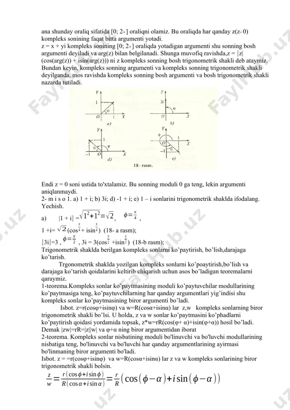 n burchak ko'rsatilgan. z = x+iy kompleks sonning barcha argumentlari to'plamini arg(z) bilan belgilaymiz. yuqoridagi mulohazalardan ko'rinadiki, agar arg(z) bo'lsa, u holda ixtiyoriy k z son uchun + 2k arg(z) bo'ladi. shu sababli arg(z) to'plamni quyidagicha tasvirlash mumkin: arg(z) = { + 2k: kz}. burish burchagining kosinusi va sinusi ta'riflaridan ko'rinadiki, z = x + yi kompleks sonning har qanday cp argument! uchun quyidagi munosabatlar o'rinli: cos=, sin = bu tengliklar asosida, z = x + yi kompleks sonini z= z|(cos( + i sin) ko'rinishida yozib olish mumkin. bunday yozish kompleks sonni trigonomelrik shaklda tasvirlash deb yuritiladi. kompleks son cheksiz ko'p argumentlarga ega bo'lgani uchun, uni cheksiz ko'p usullar bilan trigonometrik shaklda yozish mumkin. shu sababli kompleks sonning trigonometrik shaklini tayin bir oraliqda yotadigan argument orqali yozish maqsadga muvofiqdir. biz ana shunday oraliq sifatida [0; 2] oraliqni olamiz. bu oraliqda har qanday z(z0) kompleks sonining faqat bitta argumenti yotadi. z …
