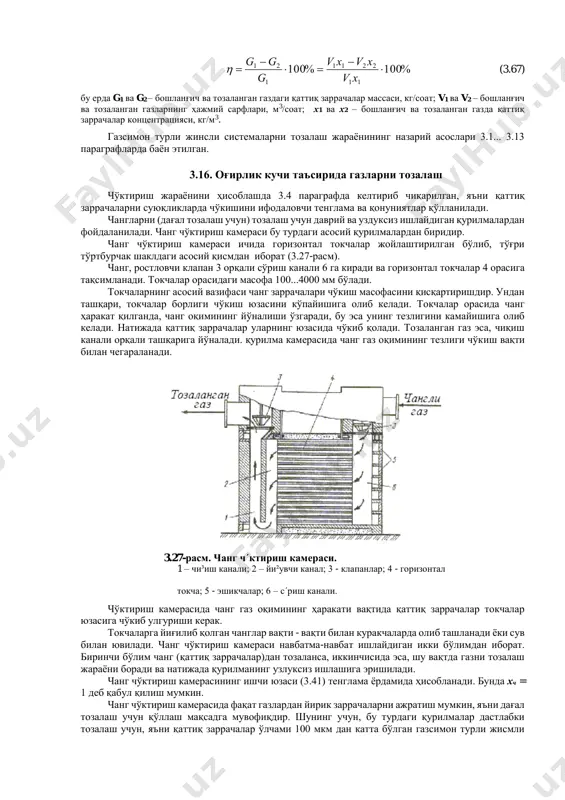 таркибидаги заррача; 1(1)- газдан ажратиб олинган заррача; 2- ч´ктириш юзаси; 3- т´си³; 4- фильтр-т´си³; 5- сую³ликни пуркаш мосламаси. %100%100 11 2211 1 21      xv xvxv g gg  (3.67) бу ерда g1 ва g2 – бошланғич ва тозаланган газдаги қаттиқ заррачалар массаси, кг/соат; v1 ва v2 – бошланғич ва тозаланган газларнинг ҳажмий сарфлари, м3/соат; х1 ва х2 – бошланғич ва тозаланган газда қаттиқ заррачалар концентрацияси, кг/м3. газсимон турли жинсли системаларни тозалаш жараёнининг назарий асослари 3.1... 3.13 параграфларда баён этилган. 3.16. оғирлик кучи таъсирида газларни тозалаш чўктириш жараёнини ҳисоблашда 3.4 параграфда келтириб чиқарилган, яъни қаттиқ заррачаларни суюқликларда чўкишини ифодаловчи тенглама ва қонуниятлар қўлланилади. чангларни (дағал тозалаш учун) тозалаш учун даврий ва уздуксиз ишлайдиган қурилмалардан фойдаланилади. чанг чўктириш камераси бу турдаги асосий қурилмалардан биридир. чанг чўктириш камераси ичида горизонтал токчалар жойлаштирилган бўлиб, тўғри тўртбурчак шаклдаги асосий қисмдан иборат (3.27-расм). чанг, ростловчи клапан 3 орқали сўриш канали 6 …