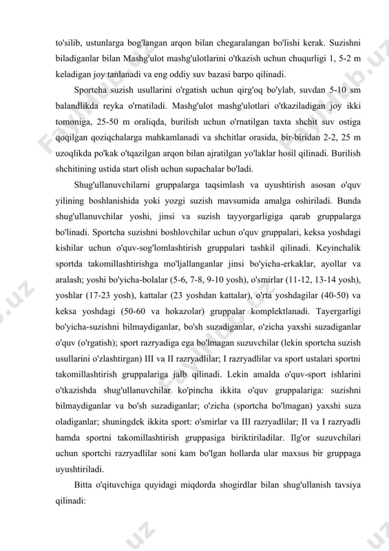 lashtirgan) iii va ii razryadlilar; i razryadlilar va sport ustalari sportni takomillashtirish gruppalariga jalb qilinadi. lekin amalda o'quv-sport ishlarini o'tkazishda shug'ullanuvchilar ko'pincha ikkita o'quv gruppalariga: suzishni bilmaydiganlar va bo'sh suzadiganlar; o'zicha (sportcha bo'lmagan) yaxshi suza oladiganlar; shuningdek ikkita sport: o'smirlar va iii razryadlilar; ii va i razryadli hamda sportni takomillashtirish gruppasiga biriktiriladilar. ilg'or suzuvchilari uchun sportchi razryadlilar soni kam bo'lgan hollarda ular maxsus bir gruppaga uyushtiriladi. bitta o'qituvchiga quyidagi miqdorda shogirdlar bilan shug'ullanish tavsiya qilinadi: suzishni bilmaydiganlar, yomon biladiganlar va o'zicha suza oladiganlar o'quv va o'quv-sog'lomlashtirish gruppalarida 12-15 kishidan ko'p bo'lmasligi kerak, mashg'ulotlar haftasiga 2-3 marta, suvda 30-45 minut davomida o'tkaziladi; sportcha suzish texnikasini o'zlashtirgailar, o'smirlar va iii razryadlilardan iborat o'quv-mashg'ulot gruppasi 8-10 kishidan ko'p bo'lmasligi kerak. mashg'ulot bir haftada 3-4 marta, suvda darslar 45-60 mindavom etadi; ii razryadli suzuvchilardan iborat o'quv-trenirovka gruppasi 6-7 kishidan ko'p bo'lmasligi kerak. mashg'ulotlar bir haftada 4-5 marta o'tkazilib, ularning har biri 60-90 minut davom …