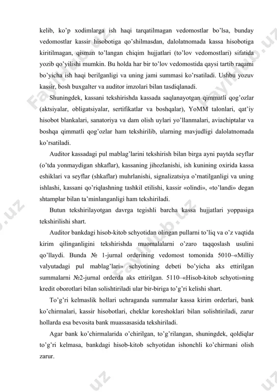 lan solishtiriladi ular bir-biriga to’g’ri kelishi shart. to’g’ri kelmaslik hollari uchraganda summalar kassa kirim orderlari, bank ko’chirmalari, kassir hisobotlari, cheklar koreshoklari bilan solishtiriladi, zarur hollarda esa bevosita bank muassasasida tekshiriladi. agar bank ko’chirmalarida o’chirilgan, to’g’rilangan, shuningdek, qoldiqlar to’g’ri kelmasa, bankdagi hisob-kitob schyotidan ishonchli ko’chirmani olish zarur. kassa muomalalarini tekshirishda kassa hisobotiga ilova qilingan hujjatlarning quyidagi shakllaridan foydalaniladi: ko-3 yoki ko-3a shakl. «kirim va chiqim kassa hujjatlarini ro’yxatga olish jurnali», ordersiz rasmiylashtiriladigan pul kirimi hujjatlari, ko-4 shakl «kassa daftari», ko-5 shakl «kassir tomonidan qabul qilingan va berilgan pullarni hisobga olish daftari», 5010 «milliy valyutadagi pul mablag’lari», 5020-«xorijiy valyutadagi pul mablag’lari», 5520-«chek daftarchalari», 5610-«pul ekvivalentlari», 5710- «yo’ldagi pul mablag’lari» va 5810-«qimmatli qog’ozlar» schyotlari yuritiladigan hisob registrlari (jurnal-orderlar, vedomostlar, daftarlar, bosh daftar, tegishli sanaga tuzilgan balanslar va boshqalar). bunda kassa hujjatlarini rasmiylashtirishga ham e’tibor berish zarur, xususan har bir hujjatda oluvchilar imzosi borligi; kirim hujjatlariga «olindi» degan, chiqim hujjatlariga esa «to’landi» degan shtamplar …