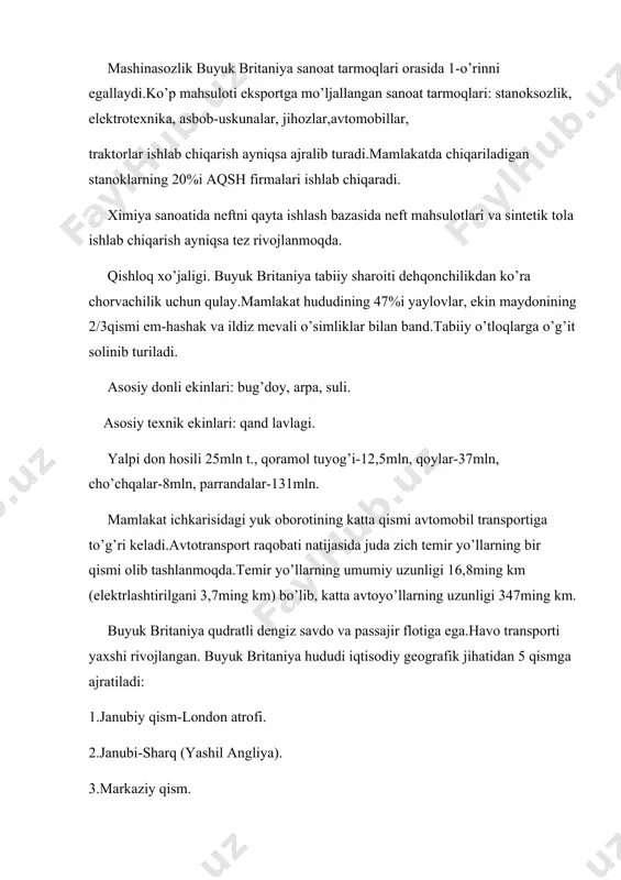 yta ishlash bazasida neft mahsulotlari va sintetik tola ishlab chiqarish ayniqsa tez rivojlanmoqda. qishloq xo’jaligi. buyuk britaniya tabiiy sharoiti dehqonchilikdan ko’ra chorvachilik uchun qulay.mamlakat hududining 47%i yaylovlar, ekin maydonining 2/3qismi em-hashak va ildiz mevali o’simliklar bilan band.tabiiy o’tloqlarga o’g’it solinib turiladi. asosiy donli ekinlari: bug’doy, arpa, suli. asosiy texnik ekinlari: qand lavlagi. yalpi don hosili 25mln t., qoramol tuyog’i-12,5mln, qoylar-37mln, cho’chqalar-8mln, parrandalar-131mln. mamlakat ichkarisidagi yuk oborotining katta qismi avtomobil transportiga to’g’ri keladi.avtotransport raqobati natijasida juda zich temir yo’llarning bir qismi olib tashlanmoqda.temir yo’llarning umumiy uzunligi 16,8ming km (elektrlashtirilgani 3,7ming km) bo’lib, katta avtoyo’llarning uzunligi 347ming km. buyuk britaniya qudratli dengiz savdo va passajir flotiga ega.havo transporti yaxshi rivojlangan. buyuk britaniya hududi iqtisodiy geografik jihatidan 5 qismga ajratiladi: 1.janubiy qism-london atrofi. 2.janubi-sharq (yashil angliya). 3.markaziy qism. 4.shotlandiy. 5.olster (shimoliy irlandiya). asosiy eksport mahsulotlari: mashina va uskunalar, samolyotlar, traktorlar, kemalar, qurol-yaroq, jun, sintetik gazlama, po’lat va h.k. importi: paxta, oltingugurt, temir rudasi. …