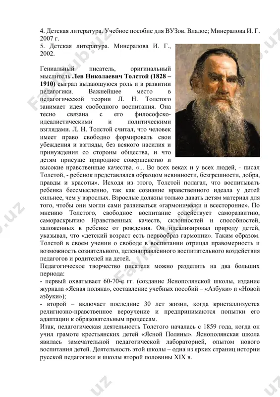 альный мыслитель лев николаевич толстой (1828 – 1910) сыграл выдающуюся роль и в развитии педагогики. важнейшее место в педагогической теории л. н. толстого занимает идея свободного воспитания. она тесно связана с его философско-идеалистическими и политическими взглядами. л. н. толстой считал, что человек имеет право свободно формировать свои убеждения и взгляды, без всякого насилия и принуждения со стороны общества, и что детям присуще природное совершенство и высокие нравственные качества. «... во всех веках и у всех людей, - писал толстой, - ребенок представлялся образцом невинности, безгрешности, добра, правды и красоты». исходя из этого, толстой полагал, что воспитывать ребенка бессмысленно, так как сознание нравственного идеала у детей сильнее, чем у взрослых. взрослые должны только давать детям материал для того, чтобы они могли сами развиваться «гармонически и всесторонне». по мнению толстого, свободное воспитание содействует саморазвитию, самораскрытию нравственных качеств, склонностей и способностей, заложенных в ребенке от рождения. он идеализировал природу детей, указывал, что «детский …