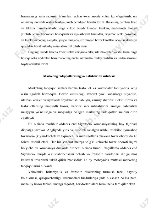 maqsadga bo`lgan marketing tadqiqotlari muhim o`rin egallaydi. bu o`rinda mashhur «marks end siyenser» kompaniyasining boy tajribasi diqqatga sazovor. angliyada yirik va nufo`zli sanalgan ushbu tashkilot «yumshoq tovarlari» (kiyim-kechak va tiqimachilik mahsulotlari) chakana tovar oborotida 16 foizni tashkil etadi. har bir kvadrat metrga to`g`ri keluvchi tovar oboroti hajmi bo`yicha bu kompaniya dunyoda birinchi o`rinda turadi. 80-yillarda «marks end siyenser» parijda o`z shahobchasini ochish va franso`z haridorlari didiga mos keluvchi tovarlarni taklif qilish maqsadida 18 oy mobaynida muttasil marketing tadqiqotlarini o`tkazdi. vaholanki, britaniyalik va franso`z oilalarining turmush tarzi, hayotiy ko`nikmasi, qiziquvchanligi, daromadlari bir-birlariga juda o`xshash bo`lsa ham, mahalliy bozor tabiati, undagi raqobat, haridorlar talabi birmuncha farq qilar ekan. bundan ko`rinib turibdiki, har bir tashkilot, firma o`z bozori va haridori ko`lamini saqlash, ular salmog`ini oshirish, yangi ehtiyojni qondirish uchun doimiy tarzda marketing tadqiqotlarini amalga oshirmog`i lozim. albatta har marketing tadqiqoti tegishli sarf harajatlarni talab etadi. asosan yirik firmalar o`z tarkibiy to`zilmalari, shi’ba tashkilotlari …