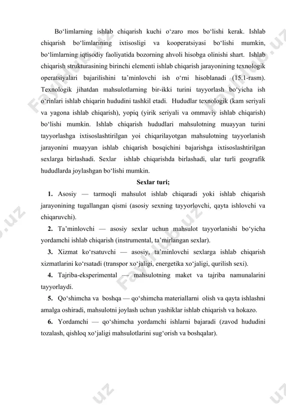 ni amalga oshiradi, mahsulotni joylash uchun yashiklar ishlab chiqarish va hokazo. 6. yordamchi — qo‘shimcha yordamchi ishlarni bajaradi (zavod hududini tozalash, qishloq xo‘jaligi mahsulotlarini sug‘orish va boshqalar). ishlab chiqarish bo‘limlari faoliyatini boshqarish uchun ko‘pincha turlicha iqtisodiy usullar qo‘llanadi: · sex rejasi— ishlab chiqarish buyurtmalarini tanqidiy ish markazlariga navbatini shakllantirish, uskunalar yuklanishini optimallashtirish, mahsulot chiqarilishini maksimallashtirish, rejadan orqada qolishni minimallashtirish va hokazo; · ishlab chiqarish dasturini o‘rtacha so‘rov o‘lchami asosida rejalashtirish (so‘rov teng bo‘lmaganda) yoki katta ishlab chiqarish hajmida modellashtirish yo‘li bilan sifat nazoratini ta’minlash; · katta hajm, jarayonli va konveyerli ishlab chiqarish, yarim fabrikatlarga bir xil so‘rovni ta’minlash uchun mehnat taqsimoti, uskunalarni qayta sozlash vaqtini qisqartirish, mahsulot ishlab chiqarishning texnologik jarayon sifatini ta’minlash, standart texnologiyalarni qo‘llashda material xarajatlarini hisobga olib ishlab chiqarish hududlarining ish grafigini tuzish; · individual buyurtmalar bilan boshqarish, birinchi aloqadanoq potensialli buyurtmachi bilan buyurtmani ro‘yxatga olish, mahsulotni tayyorlashning optimal variantini tanlash, tannarxini baholash va buyurtmani tayyorlashning vaqti, …