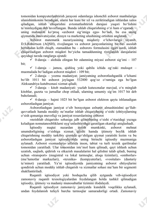 rga ishonchli axborot manbalariga ulanishimkonini beradigan, ularni har kuni bir xil va zeriktiradigan ishlardan xalos qiladigan, ishlab chiqarishni avtomatlashtirish darajasi yuqori bo‘lishini ta’minlaydigan deb tavsiflangan. bunda ishlab chiqarishning o‘zi ham o‘zgaradi – uning mahsuloti ko‘proq «axborot sig‘imiga ega» bo‘ladi, bu esa uning qiymatida innovatsiyalar, dizayn va marketing ulushining ortishini anglatadi. axborot matematik nazariyasining miqdoriy o‘lchovlariga tayanib, d.s.robertson (aqsh), rivojlangan va axborot jarayonlarining bir-biri asoslab berishidan kelib chiqib, «tamaddun bu – axborot» formulasini ilgari surdi, ishlab chiqariladigan axborot miqdori bo‘yicha tamaddunning rivojlanish darajalarini quyidagi tarzda ranglarga ajratdi: · 0-daraja – alohida olingan bir odamning miyasi axborot sig‘imi – 107 bit; · 1-daraja – jamoa, qishloq yoki qabila ichida og‘zaki muloqot – muomalada bo‘ladigan axborot miqdori - 109 bit; · 2-daraja – yozma madaniyat; jamiyatning axborotlashganlik o‘lchami bo‘lib 1011 bit axborot joylagan 532800 qog‘oz o‘ramiga ega bo‘lgan aleksandriya kutubxonasi xizmat qiladi; · 3-daraja – kitob madaniyati: yuzlab kutuxonalar mavjud, o‘n minglab kitoblar, …