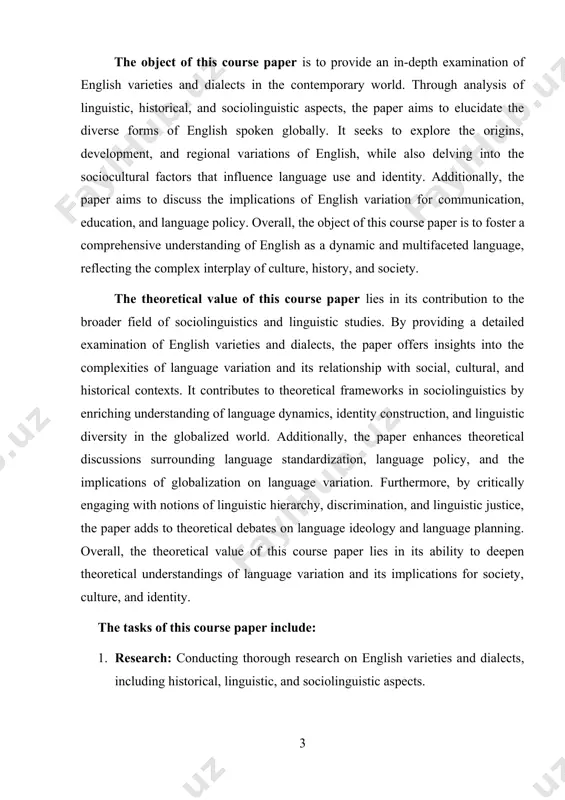 tural, and historical contexts. it contributes to theoretical frameworks in sociolinguistics by enriching understanding of language dynamics, identity construction, and linguistic diversity in the globalized world. additionally, the paper enhances theoretical discussions surrounding language standardization, language policy, and the implications of globalization on language variation. furthermore, by critically engaging with notions of linguistic hierarchy, discrimination, and linguistic justice, the paper adds to theoretical debates on language ideology and language planning. overall, the theoretical value of this course paper lies in its ability to deepen theoretical understandings of language variation and its implications for society, culture, and identity. the tasks of this course paper include: 1. research: conducting thorough research on english varieties and dialects, including historical, linguistic, and sociolinguistic aspects. 2. analysis: analyzing the findings of the research to understand the origins, development, and regional variations of english, as well as the sociocultural factors influencing language use and identity. 3. …