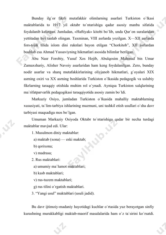 foydalanib kelingan. jumladan, «haftiyak» kitobi bo`lib, unda qur`on suralaridan yettitadan biri tanlab olingan. taxminan, viii asrlarda yozilgan. x—xii asrlarda fors-tojik tilida islom dini ruknlari bayon etilgan “chorkitob”, xii asrlardan boshlab esa ahmad yassaviyning hikmatlari asosida bilimlar berilgan. abu nasr forobiy, yusuf xos hojib, abulqosim mahmud bin umar zamaxshariy, alisher navoiy asarlaridan ham keng foydalanilgan. zero, bunday nodir asarlar va sharq mutafakkirlarining oliyjanob hikmatlari, g`oyalari xix asrning oxiri va xx asrning boshlarida turkiston o`lkasida pedagogik va uslubiy fikrlarning taraqqiy etishida muhim rol o`ynadi. ayniqsa turkiston xalqlarining ma`rifatparvarlik pedagogikasi taraqqiyotida asosiy zamin bo`ldi. markaziy osiyo, jumladan turkiston o`lkasida mahalliy maktablarning xususiyati, ta`lim-tarbiya ishlarining mazmuni, uni tashkil etish usullari o`sha davr tarbiyasi maqsadiga mos bo`lgan. umuman markaziy osiyoda oktabr to`ntarishiga qadar bir necha turdagi maktablar mavjud edi. ular: 1. musulmon diniy maktablar: a) maktab (xona) — eski maktab; b) qorixona; v) madrasa; 2. rus maktablari: a) umumiy ma`lumot maktablari; b) kasb maktablari; v) …