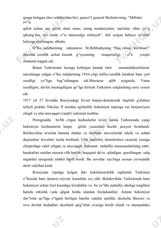 qo„ydi. muvaqqat hukumat mahalliy xalq vakillaridan front orqasidagi ishlarga mardikorlikka olishga chek qo„ydiki, bu tadbirlar millati, irqi va ijtimoiy kelib chiqishidan qat‟i nazar barcha xalqlarning istak-orzulariga javob berar edi. rossiyadagi barcha o„n bitta partiya erkin suratda o„z faoliyatini olib bora boshladi. xullas qisqa muddat ichida fevral inqilobi g„alabasi tufayli rossiya harbiy feodat monarxistik davlatdan dunyoda eng ilg„or demokratik davlatga aylandi. fevral inqilobi rossiyaning xalqaro maydondagi ahvoliga ham jiddiy o'zgarishlar kiritish imkoniyatini yaratdi. inqilob sharofati tufayli rossiya uzoq davom etayotgan jahon urushidan chiqib ketishi va mamlakat fuqarolarining ezgu niyatlarini ro„yobga chiqarishi mumkin edi. umuman aytganda fevral inqilobi jamiyat taraqqiyotining obyektiv rivojlanishi qonunlaridan kelib chiqqan hayotiy zarurat bo„lib, u chinakam xalq inqilobi edi. shu bois fevral inqilobining bu g„alabasini turkiston xalqi ham zo„r xursandchilik va katta umidlar bilan kutib oldilar. podsho nikolay ii ning taxtdan ketganligi to„g„risidagi xabar toshkentga 28-fevralda kechasi yetib keldi. ammo turkiston general-gubematori kuropatkin monarxiyaning qayta tiklanishidan umidvor bo„lib …
