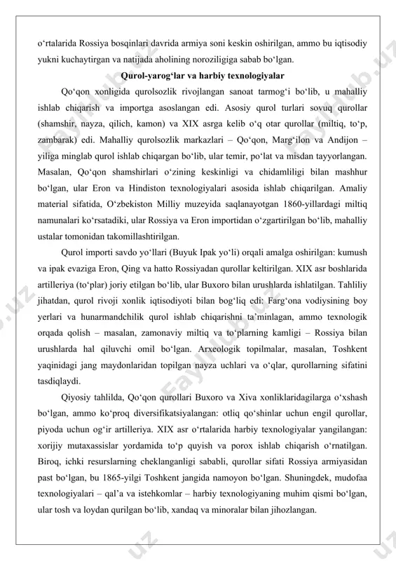 rsatadi, ular devorlar, xandaqlar va kuzatuv minoralari bilan mustahkamlangan bo‘lib, armiyaning mudofaa strategiyasini aks ettirgan. qiyosiy tahlilda, qo‘qon armiyasi buxoro amirligidagi qo‘shinlarga o‘xshash bo‘lgan, ammo farg‘ona vodiysining boy resurslari tufayli ko‘proq moslashuvchan va katta bo‘lgan. shuningdek, harbiy tuzilma xonlikning ijtimoiy qatlamlari bilan bog‘liq edi: askarlar oilalari soliqdan ozod qilingan, bu harbiy xizmatni rag‘batlantirgan. xix asr o‘rtalarida rossiya bosqinlari davrida armiya soni keskin oshirilgan, ammo bu iqtisodiy yukni kuchaytirgan va natijada aholining noroziligiga sabab bo‘lgan. qurol-yarog‘lar va harbiy texnologiyalar qo‘qon xonligida qurolsozlik rivojlangan sanoat tarmog‘i bo‘lib, u mahalliy ishlab chiqarish va importga asoslangan edi. asosiy qurol turlari sovuq qurollar (shamshir, nayza, qilich, kamon) va xix asrga kelib o‘q otar qurollar (miltiq, to‘p, zambarak) edi. mahalliy qurolsozlik markazlari – qo‘qon, marg‘ilon va andijon – yiliga minglab qurol ishlab chiqargan bo‘lib, ular temir, po‘lat va misdan tayyorlangan. masalan, qo‘qon shamshirlari o‘zining keskinligi va chidamliligi bilan mashhur bo‘lgan, ular eron va hindiston texnologiyalari asosida …