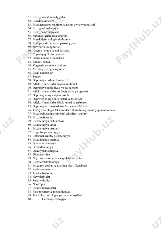 romi” 50. psixogen giperesteziyalar 51. psixogen abdominalgiyalar 52. psevdorevmatizm 53. psixogen astma va bronxial astma qiyosiy tashxisoti 54. psixogen kardialgiya 55. psixogen artralgiyalar 56. surunkali charchash sindromi 57. psevdodermatologik sindromlar 58. epilepsiyada bemorlar psixologiyasi 59. nevroz va uning turlari 60. astenik nevroz va uni davolash 61. yopishqoq fikrlar nevrozi 62. isterik nevroz tushunchasi 63. reaktiv psixoz 64. vegetativ distoniya sindromi 65. yuzning psixogen og’riqlari 66. uyqu buzilishlari 67. stupor 68. depressiya tushunchasi ta’rifi 69. affektiv buzilishlar haqida ma’lumot 70. depressiya etiologiyasi va patogenezi 71. affektiv buzilishlar etiologiyasi va patogenezi 72. depressiyaning xalqaro tasnifi 73. depressiyaning klinik turlari va tashxisoti 74. affektiv buzilishlar klinik turlari va tashxisoti 75. depressiyani davolash usullari va profilaktikasi 76. tibbiy-psixologik tekshiruvlar o’tkazishning umumiy qonun-qoidalari 77. psixologiyada instrumental tekshiruv usullari 78. psixologik testlar 79. psixoterapiya tushunchasi 80. psixoterapiya tarixi 81. psixoterapiya usullari 82. kognitiv psixoterapiya 83. ratsional-emotiv psixoterapiya 84. psixodinamik terapiya 85. bixevioral terapiya 86. geshtalt terapiya …