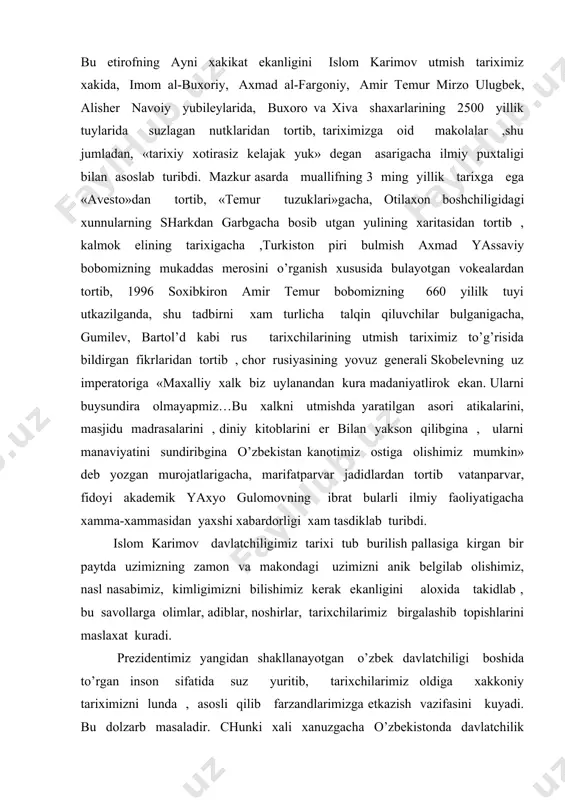rga olimlar, adiblar, noshirlar, tarixchilarimiz birgalashib topishlarini maslaxat kuradi. prezidentimiz yangidan shakllanayotgan o’zbek davlatchiligi boshida to’rgan inson sifatida suz yuritib, tarixchilarimiz oldiga xakkoniy tariximizni lunda , asosli qilib farzandlarimizga etkazish vazifasini kuyadi. bu dolzarb masaladir. chunki xali xanuzgacha o’zbekistonda davlatchilik bulmagan, deb orqavarotdan tashvikot yuritayotgan, shu fikrni ongimizga singdirmokchi bulayotgan, kerak bulsa xalkaro jamoatchilikni shunga ishontirishga urinayotgan, manaviy kadryatlarimizga, milliy istiklol sharofati bilan manaviyatimizni yanada boyitish yulida respublikamizda utkizilayotgan tadbir va choralarga, xalkaro anjumanlarga past nazar bilan karayotgan kimsalar xam bor. buni aslo unutib bulmaydi. islom karimov mutlok tarixiy xakikat xalkimiz shu ona zaminda qadim –qadim zamonlardan beri utrok xolda yashab , kamida 27 asrlik davlatchilik tarixiga ega bulib, jaxon tsivilizatsiyasiga xissa kushib kelayotganligi xakidagi xakikatni tolmas tadqiqotchisi va fidoiy tadqiqotchisi xamdir: «kerak bulsa shu ish uchun jonimni, borligimni berishga tayyorman, chunki xayotimning mazmuni shundan iborat» kuyunchaklik bilan. bu chin vatanparvar va zukko olim bulmish xakikiy davlat arbobining suzlaridir. shuurinda …