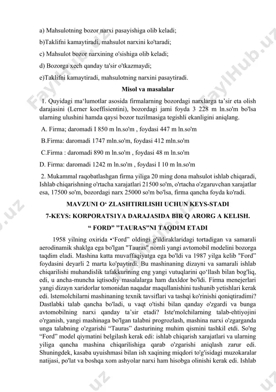 m ln.so'm bo'lsa ularning ulushini hamda qaysi bozor tuzilmasiga tegishli ekanligini aniqlang. a. firma; daromadi i 850 m ln.so'm , foydasi 447 m ln.so'm b.firma: daromadi 1747 mln.so'm, foydasi 412 mln.so'm c.firma : daromadi 890 m ln.so'm , foydasi 48 m ln.so'm d. firma: daromadi 1242 m ln.so'm , foydasi i 10 m ln.so'm 2. mukammal raqobatlashgan firma yiliga 20 ming dona mahsulot ishlab chiqaradi, ishlab chiqarishning o'rtacha xarajatlari 21500 so'm, o'rtacha o'zgaruvchan xarajatlar esa, 17500 so'm, bozordagi narx 25000 so'm bo'lsa, firma qancha foyda ko'radi. mavzuni o‘ zlashtirilishi uchun keys-stadi 7-keys: korporats1ya darajasida bir q arorg a kelish. “ ford” ”tauras”ni taqdim etadi 1958 yilning oxirida •‘ford” oldingi g'ildiraklaridagi tortadigan va samarali aerodinamik shaklga ega bo'lgan "tauras" nomli yangi avtomobil modelini bozorga taqdim eladi. mashina katta muvaffaqiyatga ega bo'ldi va 1987 yilga kelib "ford” foydasini deyarli 2 marta ko'paytirdi. bu mashinaning dizayni va samarali ishlab chiqarilishi muhandislik tafakkurining eng …