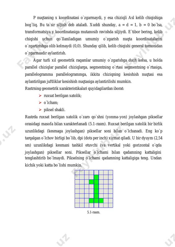 i shunday, a = d = 1, b = 0 bo`lsa, transformatsiya y koordinatasiga mutanosib ravishda siljiydi. e`tibor bering, kelib chiqishi uchun qo`llaniladigan umumiy o`zgarish nuqta koordinatalarini o`zgartirishga olib kelmaydi (0,0). shunday qilib, kelib chiqishi general tomonidan o`zgarmasdir aylantirish. agar turli xil geometrik raqamlar umumiy o`zgarishga duch kelsa, u holda parallel chiziqlar parallel chiziqlarga, segmentning o`rtasi segmentning o`rtasiga, parallelogramma parallelogrammga, ikkita chiziqning kesishish nuqtasi esa aylantirilgan juftliklar kesishish nuqtasiga aylantirilishi mumkin. rastrning geometrik xarakteristikalari quyidagilardan iborat: ➢ ruxsat berilgan xatolik; ➢ o`lcham; ➢ piksel shakli. rastrda ruxsat berilgan xatolik o`zaro qo`shni (yonma-yon) joylashgan piksellar orasidagi masofa bilan xarakterlanadi (5.1-rasm). ruxsat berilgan xatolik bir birlik uzunlikdagi (kesmaga joylashgan) piksellar soni bilan o`lchanadi. eng ko`p tarqalgan o`lchov birligi bo`lib, dpi (dots per inch) xizmat qiladi. u bir dyuym (2,54 sm) uzunlikdagi kesmani tashkil etuvchi (va vertikal yoki gorizontal o`qda joylashgan) piksellar soni. piksellar o`lchami bilan qadamning kattaligini tenglashtirib bo`lmaydi. pikselning o`lchami qadamning …