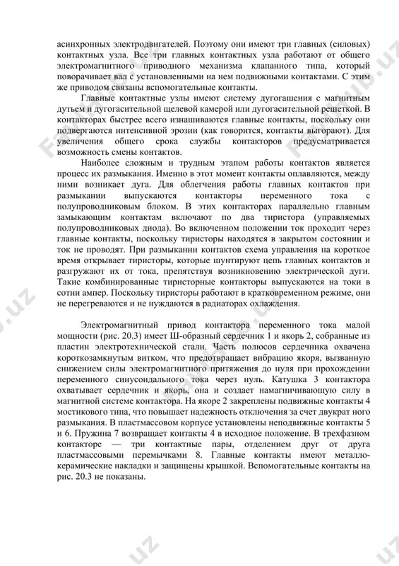 уга. для облегчения работы главных контактов при размыкании выпускаются контакторы переменного тока с полупроводниковым блоком. в этих контакторах параллельно главным замыкающим контактам включают по два тиристора (управляемых полупроводниковых диода). во включенном положении ток проходит через главные контакты, поскольку тиристоры находятся в закрытом состоянии и ток не проводят. при размыкании контактов схема управления на короткое время открывает тиристоры, которые шунтируют цепь главных контактов и разгружают их от тока, препятствуя возникновению электрической дуги. такие комбинированные тиристорные контакторы выпускаются на токи в сотни ампер. поскольку тиристоры работают в кратковременном режиме, они не перегреваются и не нуждаются в радиаторах охлаждения. электромагнитный привод контактора переменного тока малой мощности (рис. 20.3) имеет ш-образный сердечник 1 и якорь 2, собранные из пластин электротехнической стали. часть полюсов сердечника охвачена короткозамкнутым витком, что предотвращает вибрацию якоря, вызванную снижением силы электромагнитного притяжения до нуля при прохождении переменного синусоидального тока через нуль. катушка 3 контактора охватывает сердечник и якорь, она и …