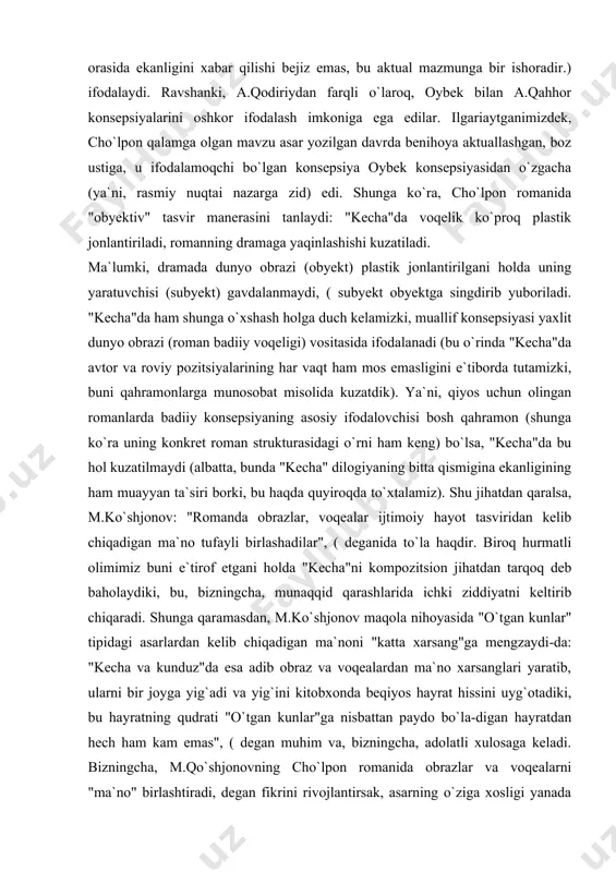iy inkor etishi jihatidan "kecha" a.qodiriy va oybek romanlariga, qahramonlarni inkor qilishi jihatidan "sarob" ga yaqinlashadi. shu mulohazalarga tayanib takror aytamizki, "kecha"da muallif idealiga mos qahramon mavjud emas (adib idealiga yaqinlashish tomon yuz burgan miryoqub bor, xolos), zebini bu maqomga ko`tarishga urinish esa yanglishdir. yuqoridagi qiyos uchun olingan romanlar aktual mazmunni ifodalash yo`sini jihatidan-da jiddiy farqlanadilar. xususan, a.qodiriy o`z romanlarida o`tmish mavzusini qalamga oladi-da zamonasi uchun aktual mazmunni metaforik yo`sinda (masalan, yurt o`tmishidagi "qipchoq-qorachopon" bo`linishi chorizm istibdodiga keng yo`l ochib bergani tasvirlanadi, zamonasidagi "oq-qizil" bo`linishi istibdod umrini uzaytirishi mumkinligidan bashorat qilinadi. zero, adibning otabek avlodlaridan biri sho`ro idoralarida mas`ul xodimligiyu ikkinchisining bosmachilar orasida ekanligini xabar qilishi bejiz emas, bu aktual mazmunga bir ishoradir.) ifodalaydi. ravshanki, a.qodiriydan farqli o`laroq, oybek bilan a.qahhor konsepsiyalarini oshkor ifodalash imkoniga ega edilar. ilgariaytganimizdek, cho`lpon qalamga olgan mavzu asar yozilgan davrda benihoya aktuallashgan, boz ustiga, u ifodalamoqchi bo`lgan konsepsiya oybek konsepsiyasidan o`zgacha (ya`ni, rasmiy nuqtai nazarga …