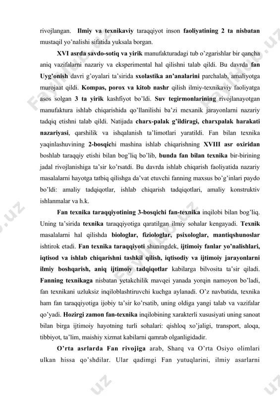 i sohalari: qishloq xo’jaligi, transport, aloqa, tibbiyot, ta’lim, maishiy xizmat kabilarni qamrab olganligidadir. o’rta asrlarda fan rivojiga arab, sharq va o’rta osiyo olimlari ulkan hissa qo’shdilar. ular qadimgi fan yutuqlarini, ilmiy asarlarni saqlash, tarjima qilish va ularni tarqatish masalasiga katta e’tibor berdilar. shuningdek, ular fanni yangi yutuqlar bilan boyitdilar, yangi kashfiyotlar qildilar. o’rta osiyonnng buyuk olimlari ilm-fanning eng yangi tarmoqlarini yaratdilar va yangi qonun-qoidalarni kashf etdilar. muhammad al-xorazmiy tenglamalar haqidagi fan sifatida algebra va to’ng’ich algoritmlarni kashf etdi. ahmad farg’oniy astronomiyaga sistema tarzini berdi. ahmad marvaziy trigonometriyani boyitdi (ix-asr). abu nasr forobiy falsafiy fikrni yuksaltirdi, muzikaning matematik nazariyasini yaratdi. xamid xujandiy kub tenglamalar nazariyasini chuqurlashtirdi (x-asr). mahmud qoshg’oriy o’z davrining qomusi bo’lgan «devonu lug’otit turkni yaratdi. abu rayxon beruniy geodeziya, mineralogiya, farmakognoziyani yaratuvchilardan biri bo’ldi. abu ali ibn sino meditsinaning ilmiy zaminini qo’ydi (x1-asr). ulug’bek, g’iyosiddin koshiy, ali qushchi sonlar nazariyasiga muhim hissa qo’shdilar va kuzatish astronomiyasini yuqori pog’onaga ko’tardilar …
