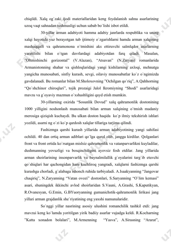 iya ham rivojlanib bordi. uning eng yaxshi namunalarini yaratgan a.shervonzoda (“morganning otaxoni”), d.demirchyan (“dovyurak nazar”), l.sagatelyan (“bir parcha yer uchun”), s.bagdasaryan (“qonli sahro”) komediyalarida o`tkir siyosiy problemalar ko`tarib chiqildi. xalq og`zaki ijodi materiallaridan keng foydalanish sahna asarlarining uzoq vaqt sahnadan tushmasligi uchun sabab bo`lishi isbot etildi. 30-yillar arman adabiyoti hamma adabiy janrlarda respublika va uning xalqi hayotida yuz berayotgan tub ijtimoiy o`zgarishlarni hamda arman xalqining mashaqqatli va qahramonona o`tmishini aks ettiruvchi salmlqdor asarlarning yaratilishi bilan o`tgan davrlardagi adabiyotdan farq qiladi. masalan, ”oltmishinchi gorizontal” (v.alazan), “atsavan” (n.zaryan) romanlarida armanistonning shahar va qishloqlaridagi yangi kishilarning axloqi, mehnatga yangicha munosabati, sinfiy kurash, sevgi, oilaviy munosabatlar ko`z o`ngimizda gavdalanadi. bu romanlar bilan m.sholoxovning ”ochilgan qo`riq”, a.qahhorning “qo`shchinor chiroqlari”, tojik prozaigi jalol ikromiyning “shodi” asarlaridagi mavzu va g`oyaviy mazmun o`xshashligini qayd etish mumkin. 30-yillarning oxirida “sosunlik dovud” xalq qahramonlik dostonining 1000 yilligini noshonlash munosabati bilan arman xalqining o`tmish madaniy merosiga qiziqish kuchaydi. bu ulkan doston …