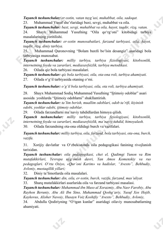 tushunchalar: ma’naviy tarbiya, axloqiy tarbiya, farzand burchlari, vatan, odobnoma, pandnoma. 20. shayx muhammad sodiq muhammad yusufning “ijtimoiy odoblar” asari asosida yoshlarda “ijtimoiy odoblarni” shakllantirish. tayanch tushunchalar: ta’lim berish, muallim odoblari, odob ta’rifi, kiyinish odobi, yoshlar odobi, ijtimoiy odoblar. 21. tursunoy sodiqovaning asarlari asosida yoshlarni oilaviy hayot haqidagi tassavvurlarini shakllantirish. tayanch tushunchalar: qizlarga nasihat, yigitlarga nasihat, sevgi, vafo, xiyonat. 22. marhabo karimovaning oilaga oid fikrlari. tayanch tushunchalar: er-xotin, vatan tuyg’usi, muhabbat, oila, sadoqat. 23. muhammad yusuf she’rlaridagi baxt, sevgi, muhabbat va oila. tayanch tushunchalar: baxt, sevgi, muhabbat va oila, hayot, taqdir, rizq, vatan. 24. shayx muhammad yusufning “oila qo‘rg‘oni” kitobidagi tarbiya masalalarining yoritilishi. tayanch tushunchalar: er-xotin munosabatlari, farzand tarbiyasi, oila, hayot, taqdir, rizq, diniy tarbiya. 25. muhammad quronovning “bolam baxtli bo‘lsin desangiz” asaridagi bola tarbiyasiga munosabat. tayanch tushunchalar: milliy tarbiya, tarbiya fiziologiyasi, kitobxonlik, internetning foyda va zararlari, mediaxavfsizlik, tarbiya metodikasi. 26. oilada qiz bola tarbiyasi masalalari. tayanch tushunchalar: qiz bola tarbiyasi, …