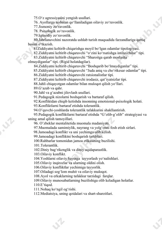 haroitga qarab moslasha olmaydiganlar” tipi. (rigid holatdagilar). 84.ziddiyatni keltirib chiqaruvchi “boshqarib bo‘lmaydiganlar” tipi. 85.ziddiyatni keltirib chiqaruvchi “juda aniq va cho‘rtkesar odamlar” tipi. 86.ziddiyatni keltirib chiqaruvchi ratsionalistlar tipi. 87.ziddiyatni keltirib chiqaruvchi irodasiz, qat’iyatsizlar tipi. 88.jahli chiqayotgan odamlar bilan muloqot qilish yo‘llari. 89.g‘azab va qahr. 90.jahl va g‘azabni jilovlash usullari. 91.pedagogik nizolarni boshqarish va bartaraf qilish. 92.konfliktdan chiqib ketishda insonning emotsional-psixologik holati. 93.konfliktlarni bartaraf etishda tolerantlik. 94.o’quvchi-yoshlarda tolerantlik tafakkurini shakllantirish. 95.pedagogik konfliktlarni bartaraf etishda “g’olib-g’olib” strategiyasi va uning amal qilish tamoyillari. 96. o’zbeklar mentalitetida muomala madaniyati. 97.muomalada samimiylik, nayrang va yolg‘onni fosh etish sirlari. 98.jamoadagi konflikt va uni yechimga olib kelish. 99.jamoadagi konfliktni boshqarish tartiblari. 100.rahbarlar tomonidan jamoa etikasining buzilishi. 101.tolerantlik. 102.diniy bag‘rikenglik va diniy aqidaparastlik. 103.oilaviy konflikt. 104.yoshlarni oilaviy hayotga tayyorlash yo‘nalishlari. 105.oilaviy inqirozlar va ularning oldini olish. 106.oilaviy konfliktlar yechimiga tayyorlik. 107.oiladagi sog‘lom muhit va oilaviy muloqot. 108.ayol va erkaklarning tafakkur tarzidagi farqlar. 109.oilaviy munosabatlarning buzilishiga olib keladigan holatlar. 110.e’tiqod. …