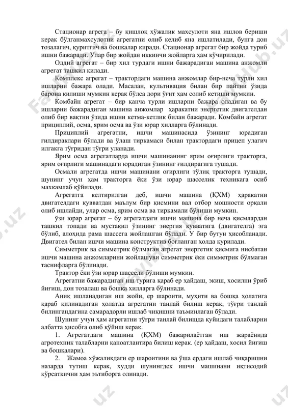 шни бажаради. улар бир жойдан иккинчи жойларга ҳам кўчирилади. оддий агрегат – бир хил турдаги ишни бажарадиган машина анжомли агрегат ташкил қилади. комплекс агрегат – трактордаги машина анжомлар бир-неча турли хил ишларни бажара олади. масалан, культивация билан бир пайтни ўзида барона қилиши мумкин керак бўлса дори ўғит ҳам солиб кетиши мумкин. комбайн агрегат – бир қанча турли ишларни бажара оладиган ва бу ишларни бажарадиган машина анжомлар ҳаракатни энергетик двигателдан олиб бир вақтни ўзида ишни кетма-кетлик билан бажаради. комбайн агрегат прициплий, осма, ярим осма ва ўзи юрар хилларга бўлинади. прициплий агрегатни, ишчи машинасида ўзининг юрадиган ғилдираклари бўлади ва ўлаш тиркамаси билан трактордаги прицеп улагич илгакга тўғридан тўғри уланади. ярим осма агрегатларда ишчи машинанинг ярим оғирлиги тракторга, ярим оғирлиги машинадаги юрадиган ўзининг ғилдирагига тушади. осмали агрегатда ишчи машинани оғирлиги тўлиқ тракторга тушади, шунинг учун ҳам тракторга ёки ўзи юрар шасселик техникага осиб махкамлаб қўйилади. агрегатга келтирилган деб, ишчи машина (қхм) ҳаракатни двигателдаги …