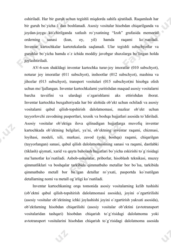 qayta baholash hujjatlari bo`yicha eskirishi to`g`risidagi ma’lumotlar ko`rsatiladi. asbob-uskunalar, priborlar, hisoblash teknikasi, muzey qimmatliklari va boshqalar tarkibida qimmatbaho metallar bor bo`lsa, tarkibida qimmatbaho metall bor bo`lgan detallar ro`yxati, pasportda ko`rsatilgan detallarning nomi va metall og`irligi ko`rsatiladi. inventar kartochkaning orqa tomonida asosiy vositalarning kelib tushishi (ob’ektni qabul qilish-topshirish dalolatnomasi asosida), joyini o`zgartirilishi (asosiy vositalar ob’ektining ichki joylashishi joyini o`zgartirish yukxati asosida), ob’ektlarning hisobdan chiqarilishi (asosiy vositalar ob’ektini (avtotransport vositalaridan tashqari) hisobdan chiqarish to`g`risidagi dalolatnoma yoki avtotransport vositalarini hisobdan chiqarish to`g`risidagi dalolatnoma asosida asosiy vositalar ob’ektining chiqib ketishida yoki hisobdan chiqarilishida) to`g`risidagi ma’lumotlar, ob’ektning o`ziga hos qisqacha tavsifi, uni tashkil qiluvchi predmetlar ro`yxati va uning asosiy sifat hamda miqdor ko`rsatkichlari, shuningdek dalolatnomalar va ilova qilinadigan texnik hujjatlar ma’lumotlari asosida eng kerakli taqab qurilgan binolari, moslamalari va jihozlari keltiriladi. av-8-son shakl inventar kartochka boshqa asosiy vositalarni (019 subschyot) hisobga olish uchun xizmat qiladi. kartochka qabul qilish dalolatnomalari asosida (xarid qilish hujjatlari bo`yicha) ochiladi …
